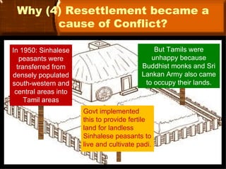 Why (4) Resettlement became a
       cause of Conflict?

In 1950: Sinhalese                            But Tamils were
   peasants were                             unhappy because
  transferred from                        Buddhist monks and Sri
densely populated                         Lankan Army also came
south-western and                          to occupy their lands.
 central areas into
     Tamil areas
                      Govt implemented
                      this to provide fertile
                      land for landless
                      Sinhalese peasants to
                      live and cultivate padi.
 