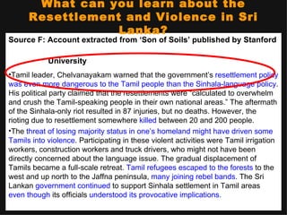 What can you learn about the
      Resettlement and Violence in Sri
                  Lanka?
Source F: Account extracted from ‘Son of Soils’ published by Stanford

            University
•Tamil leader, Chelvanayakam warned that the government’s resettlement policy
was even more dangerous to the Tamil people than the Sinhala-language policy.
His political party claimed that the resettlements were “calculated to overwhelm
and crush the Tamil-speaking people in their own national areas.” The aftermath
of the Sinhala-only riot resulted in 87 injuries, but no deaths. However, the
rioting due to resettlement somewhere killed between 20 and 200 people.
•The threat of losing majority status in one’s homeland might have driven some
Tamils into violence. Participating in these violent activities were Tamil irrigation
workers, construction workers and truck drivers, who might not have been
directly concerned about the language issue. The gradual displacement of
Tamils became a full-scale retreat. Tamil refugees escaped to the forests to the
west and up north to the Jaffna peninsula, many joining rebel bands. The Sri
Lankan government continued to support Sinhala settlement in Tamil areas
even though its officials understood its provocative implications.
 