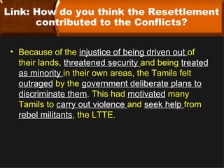 Link: How do you think the Resettlement
      contributed to the Conflicts?


 • Because of the injustice of being driven out of
   their lands, threatened security and being treated
   as minority in their own areas, the Tamils felt
   outraged by the government deliberate plans to
   discriminate them. This had motivated many
   Tamils to carry out violence and seek help from
   rebel militants, the LTTE.
 