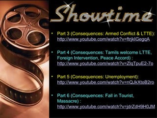 • Part 3 (Consequences: Armed Conflict & LTTE):
  http://www.youtube.com/watch?v=ftrjkIGegqA

• Part 4 (Consequences: Tamils welcome LTTE,
  Foreign Intervention, Peace Accord) :
  http://www.youtube.com/watch?v=ZlqTpuE2-7o

• Part 5 (Consequences: Unemployment):
  http://www.youtube.com/watch?v=nQJkXtoB2ro

• Part 6 (Consequences: Fall in Tourist,
  Massacre) :
  http://www.youtube.com/watch?v=jdrZdH9H0JM
 