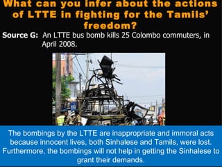 What can you infer about the actions
 of LTTE in fighting for the Tamils’
              freedom?
Source G: An LTTE bus bomb kills 25 Colombo commuters, in
          April 2008.




 The bombings by the LTTE are inappropriate and immoral acts
  because innocent lives, both Sinhalese and Tamils, were lost.
Furthermore, the bombings will not help in getting the Sinhalese to
                      grant their demands.
 
