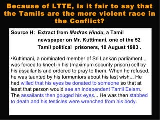 Because of LTTE, is it fair to say that
the Tamils are the more violent race in
             the Conflict?
 Source H: Extract from Madras Hindu, a Tamil
           newspaper on Mr. Kuttimani, one of the 52
           Tamil political prisoners, 10 August 1983 .

 •Kuttimani, a nominated member of Sri Lankan parliament...
 was forced to kneel in his (maximum security prison) cell by
 his assailants and ordered to pray to them. When he refused,
 he was taunted by his tormentors about his last wish... He
 had willed that his eyes be donated to someone so that at
 least that person would see an independent Tamil Eelam.
 The assailants then gouged his eyes... He was then stabbed
 to death and his testicles were wrenched from his body.
 