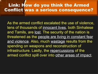 Link: How do you think the Armed
Conflict was a serious consequence?

 As the armed conflict escalated the use of violence,
 tens of thousands of innocent lives, both Sinhalese
 and Tamils, are lost. The security of the nation is
 threatened as the people are living in constant fear
 and violence. Also, much wastage results from the
 spending on weapons and reconstruction of
 infrastructure. Lastly, the repercussions of the
 armed conflict spill over into other areas of impact.
 