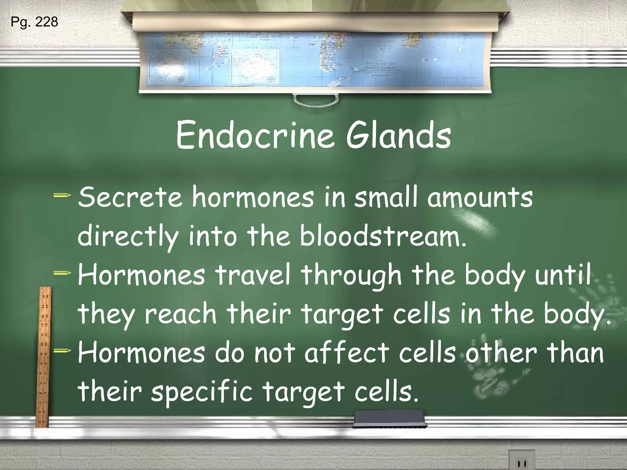 Endocrine Glands Secrete hormones in small amounts directly into the bloodstream. Hormones travel through the body until they reach their target cells in the body. Hormones do not affect cells other than their specific target cells. Pg. 228 