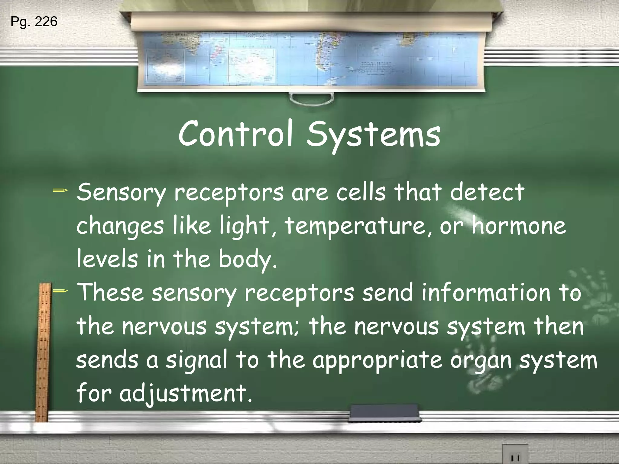 Control Systems Sensory receptors are cells that detect changes like light, temperature, or hormone levels in the body. These sensory receptors send information to the nervous system; the nervous system then sends a signal to the appropriate organ system for adjustment. Pg. 226 