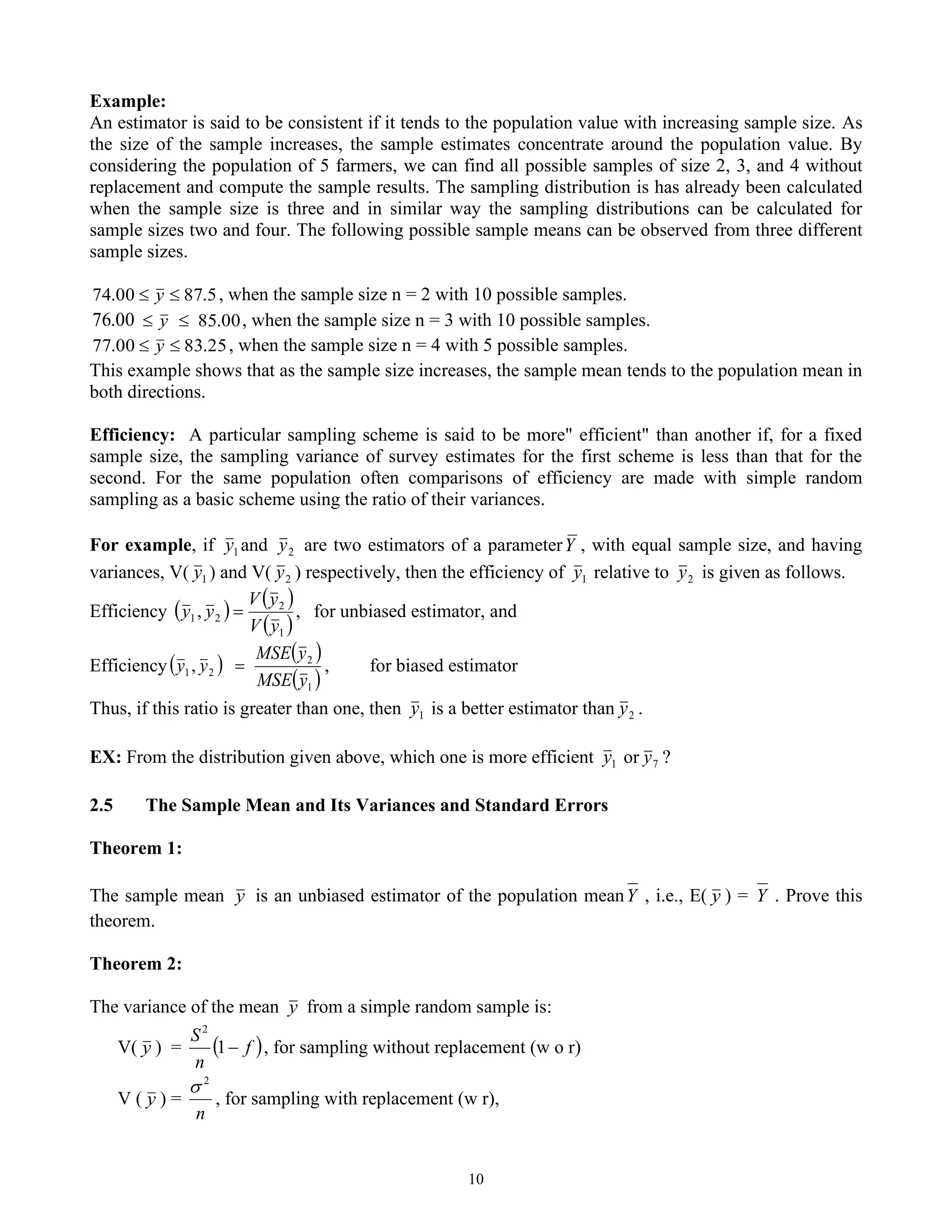 10
Example:
An estimator is said to be consistent if it tends to the population value with increasing sample size. As
the size of the sample increases, the sample estimates concentrate around the population value. By
considering the population of 5 farmers, we can find all possible samples of size 2, 3, and 4 without
replacement and compute the sample results. The sampling distribution is has already been calculated
when the sample size is three and in similar way the sampling distributions can be calculated for
sample sizes two and four. The following possible sample means can be observed from three different
sample sizes.
5
.
87
00
.
74 
 y , when the sample size n = 2 with 10 possible samples.
00
.
76 00
.
85

 y , when the sample size n = 3 with 10 possible samples.
25
.
83
00
.
77 
 y , when the sample size n = 4 with 5 possible samples.
This example shows that as the sample size increases, the sample mean tends to the population mean in
both directions.
Efficiency: A particular sampling scheme is said to be more" efficient" than another if, for a fixed
sample size, the sampling variance of survey estimates for the first scheme is less than that for the
second. For the same population often comparisons of efficiency are made with simple random
sampling as a basic scheme using the ratio of their variances.
For example, if 1
y and 2
y are two estimators of a parameterY , with equal sample size, and having
variances, V( 1
y ) and V( 2
y ) respectively, then the efficiency of 1
y relative to 2
y is given as follows.
Efficiency ( ) ( )
( )
,
,
1
2
2
1
y
V
y
V
y
y = for unbiased estimator, and
Efficiency( )
( )
( )
1
2
2
1,
y
MSE
y
MSE
y
y = , for biased estimator
Thus, if this ratio is greater than one, then 1
y is a better estimator than 2
y .
EX: From the distribution given above, which one is more efficient 1
y or 7
y ?
2.5 The Sample Mean and Its Variances and Standard Errors
Theorem 1:
The sample mean y is an unbiased estimator of the population meanY , i.e., E( y ) = Y . Prove this
theorem.
Theorem 2:
The variance of the mean y from a simple random sample is:
V( y ) = ( )
f
n
S
−
1
2
, for sampling without replacement (w o r)
V ( y ) =
n
2

, for sampling with replacement (w r),
 