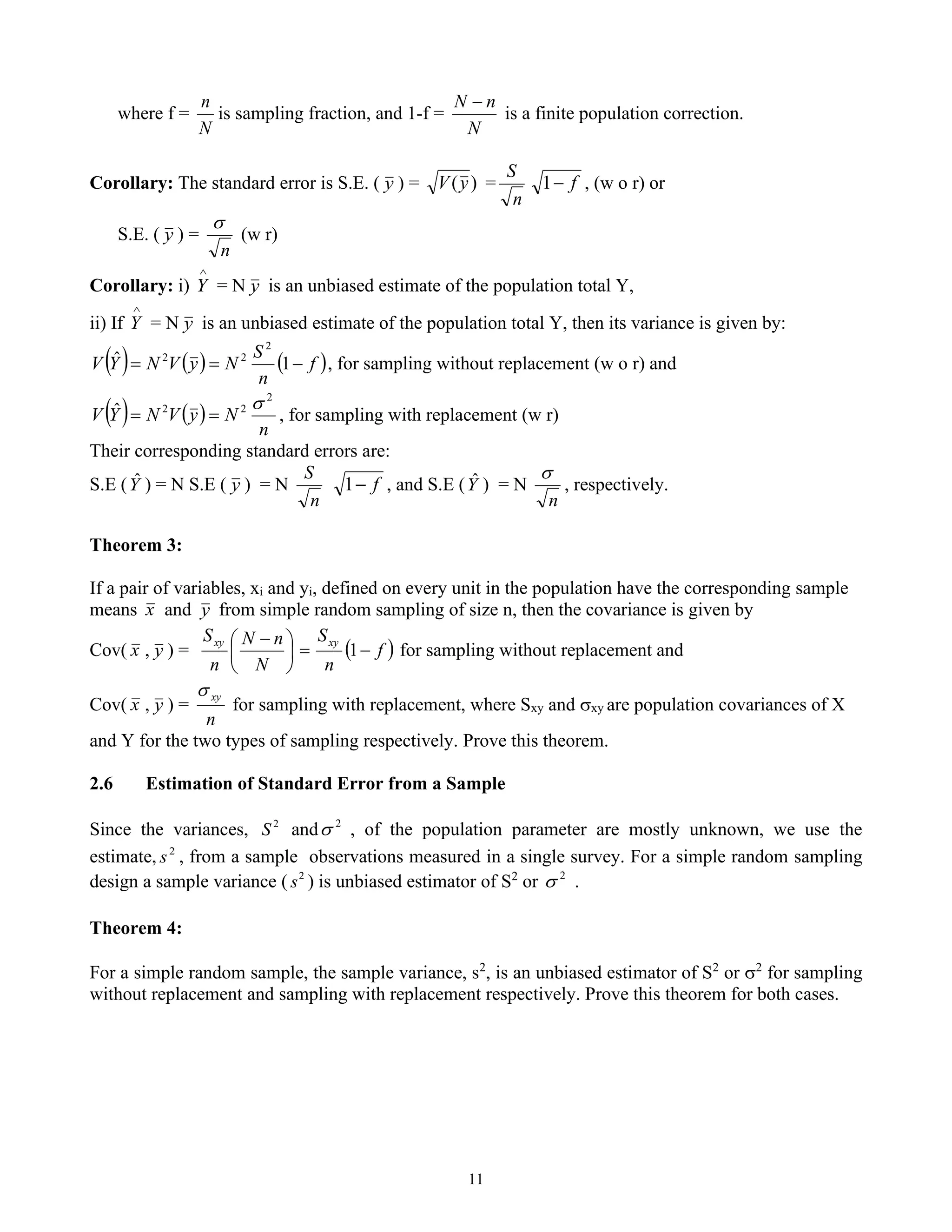 11
where f =
N
n
is sampling fraction, and 1-f =
N
n
N −
is a finite population correction.
Corollary: The standard error is S.E. ( y ) = )
(y
V =
n
S
f
−
1 , (w o r) or
S.E. ( y ) =
n

(w r)
Corollary: i)

Y = N y is an unbiased estimate of the population total Y,
ii) If

Y = N y is an unbiased estimate of the population total Y, then its variance is given by:
( ) ( ) ( )
f
n
S
N
y
V
N
Y
V −
=
= 1
ˆ
2
2
2
, for sampling without replacement (w o r) and
( ) ( )
n
N
y
V
N
Y
V
2
2
2
ˆ 
=
= , for sampling with replacement (w r)
Their corresponding standard errors are:
S.E (Y
ˆ ) = N S.E ( y ) = N
n
S
f
−
1 , and S.E (Y
ˆ ) = N
n

, respectively.
Theorem 3:
If a pair of variables, xi and yi, defined on every unit in the population have the corresponding sample
means x and y from simple random sampling of size n, then the covariance is given by
Cov( x , y ) = ( )
f
n
S
N
n
N
n
S xy
xy
−
=





 −
1 for sampling without replacement and
Cov( x , y ) =
n
xy

for sampling with replacement, where Sxy and xy are population covariances of X
and Y for the two types of sampling respectively. Prove this theorem.
2.6 Estimation of Standard Error from a Sample
Since the variances, 2
S and 2
 , of the population parameter are mostly unknown, we use the
estimate, 2
s , from a sample observations measured in a single survey. For a simple random sampling
design a sample variance ( 2
s ) is unbiased estimator of S2
or 2
 .
Theorem 4:
For a simple random sample, the sample variance, s2
, is an unbiased estimator of S2
or 2
for sampling
without replacement and sampling with replacement respectively. Prove this theorem for both cases.
 
