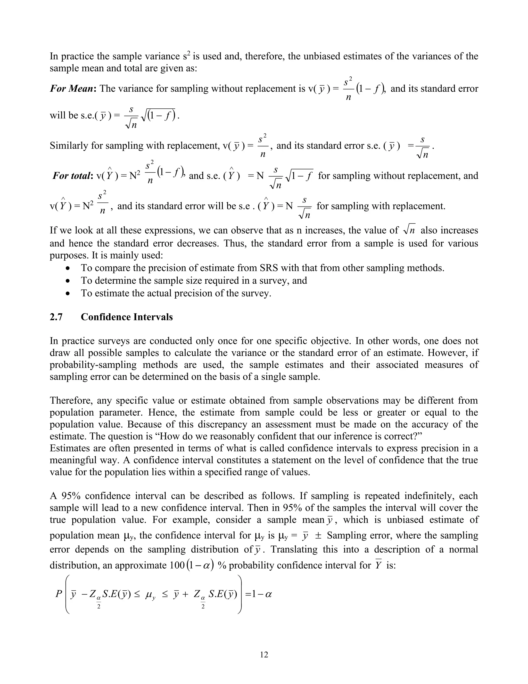 12
In practice the sample variance s2
is used and, therefore, the unbiased estimates of the variances of the
sample mean and total are given as:
For Mean: The variance for sampling without replacement is v( y ) = ( ),
1
2
f
n
s
− and its standard error
will be s.e.( y ) = ( )
f
n
s
−
1 .
Similarly for sampling with replacement, v( y ) = ,
2
n
s
and its standard error s.e. ( y ) =
n
s
.
For total: v(

Y ) = N2 ( ),
1
2
f
n
s
− and s.e. (

Y ) = N f
n
s
−
1 for sampling without replacement, and
v(

Y ) = N2
n
s2
, and its standard error will be s.e . (

Y ) = N
n
s
for sampling with replacement.
If we look at all these expressions, we can observe that as n increases, the value of n also increases
and hence the standard error decreases. Thus, the standard error from a sample is used for various
purposes. It is mainly used:
• To compare the precision of estimate from SRS with that from other sampling methods.
• To determine the sample size required in a survey, and
• To estimate the actual precision of the survey.
2.7 Confidence Intervals
In practice surveys are conducted only once for one specific objective. In other words, one does not
draw all possible samples to calculate the variance or the standard error of an estimate. However, if
probability-sampling methods are used, the sample estimates and their associated measures of
sampling error can be determined on the basis of a single sample.
Therefore, any specific value or estimate obtained from sample observations may be different from
population parameter. Hence, the estimate from sample could be less or greater or equal to the
population value. Because of this discrepancy an assessment must be made on the accuracy of the
estimate. The question is “How do we reasonably confident that our inference is correct?”
Estimates are often presented in terms of what is called confidence intervals to express precision in a
meaningful way. A confidence interval constitutes a statement on the level of confidence that the true
value for the population lies within a specified range of values.
A 95% confidence interval can be described as follows. If sampling is repeated indefinitely, each
sample will lead to a new confidence interval. Then in 95% of the samples the interval will cover the
true population value. For example, consider a sample mean y , which is unbiased estimate of
population mean μy, the confidence interval for μy is μy = y  Sampling error, where the sampling
error depends on the sampling distribution of y . Translating this into a description of a normal
distribution, an approximate 100 ( )

−
1 % probability confidence interval for Y is:

 
 −
=










+


− 1
)
(
.
)
(
.
2
2
y
E
S
Z
y
y
E
S
Z
y
P y
 
