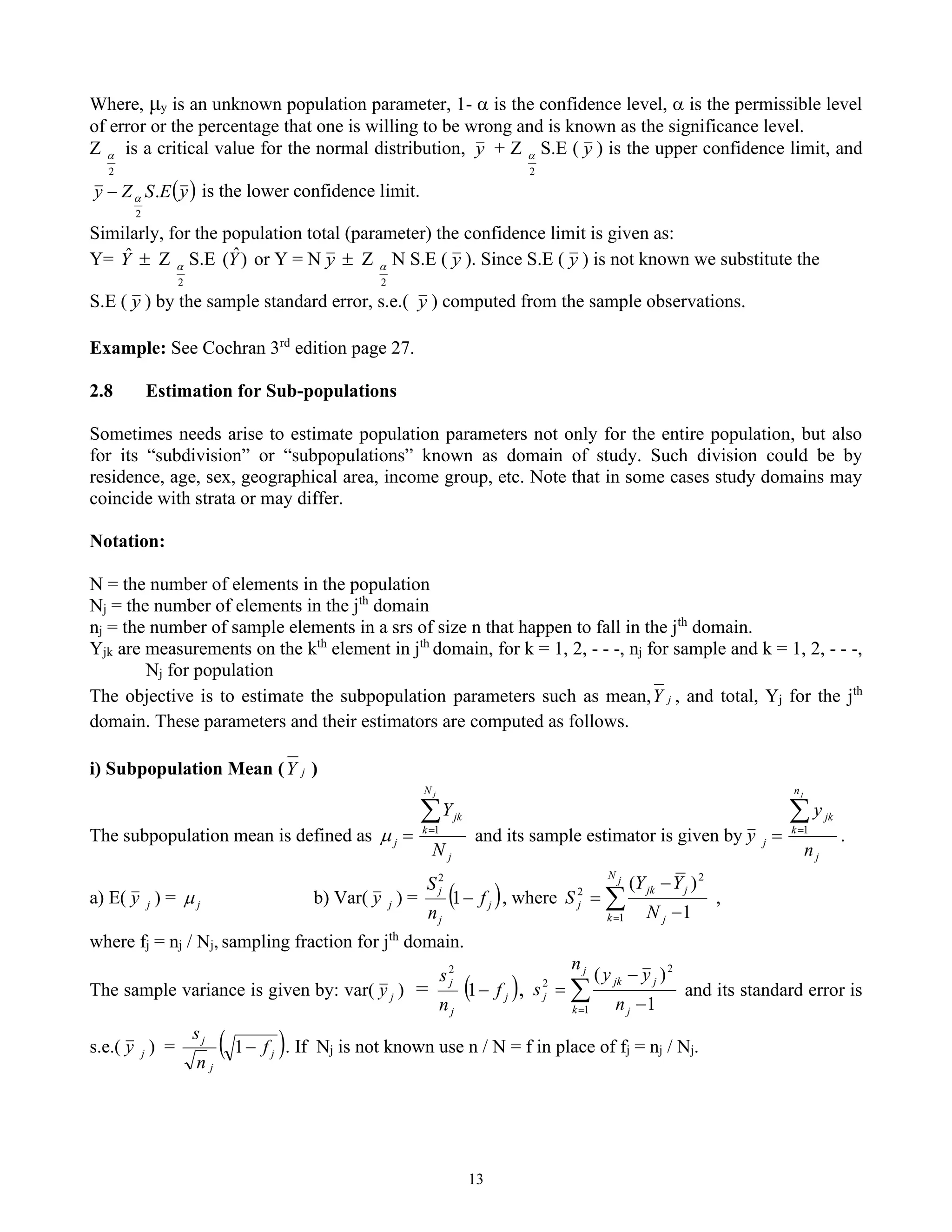 13
Where, μy is an unknown population parameter, 1-  is the confidence level,  is the permissible level
of error or the percentage that one is willing to be wrong and is known as the significance level.
Z
2
 is a critical value for the normal distribution, y + Z
2
 S.E ( y ) is the upper confidence limit, and
( )
y
E
S
Z
y .
2

− is the lower confidence limit.
Similarly, for the population total (parameter) the confidence limit is given as:
Y= Y
ˆ  Z
2
 S.E )
ˆ
(Y or Y = N y  Z
2
 N S.E ( y ). Since S.E ( y ) is not known we substitute the
S.E ( y ) by the sample standard error, s.e.( y ) computed from the sample observations.
Example: See Cochran 3rd
edition page 27.
2.8 Estimation for Sub-populations
Sometimes needs arise to estimate population parameters not only for the entire population, but also
for its “subdivision” or “subpopulations” known as domain of study. Such division could be by
residence, age, sex, geographical area, income group, etc. Note that in some cases study domains may
coincide with strata or may differ.
Notation:
N = the number of elements in the population
Nj = the number of elements in the jth
domain
nj = the number of sample elements in a srs of size n that happen to fall in the jth
domain.
Yjk are measurements on the kth
element in jth
domain, for k = 1, 2, - - -, nj for sample and k = 1, 2, - - -,
Nj for population
The objective is to estimate the subpopulation parameters such as mean, j
Y , and total, Yj for the jth
domain. These parameters and their estimators are computed as follows.
i) Subpopulation Mean ( j
Y )
The subpopulation mean is defined as
j
N
k
jk
j
N
Y
j

=
= 1
 and its sample estimator is given by
j
n
k
jk
j
n
y
y
j

=
= 1
.
a) E( j
y ) = j
 b) Var( j
y ) = ( )
j
j
j
f
n
S
−
1
2
, where 
= −
−
=
j
N
k j
j
jk
j
N
Y
Y
S
1
2
2
1
)
(
,
where fj = nj / Nj, sampling fraction for jth
domain.
The sample variance is given by: var( j
y ) = ( )
j
j
j
f
n
s
−
1
2
, 
= −
−
=
j
k j
j
jk
j
n
n
y
y
s
1
2
2
1
)
(
and its standard error is
s.e.( j
y ) = ( )
j
j
j
f
n
s
−
1 . If Nj is not known use n / N = f in place of fj = nj / Nj.
 