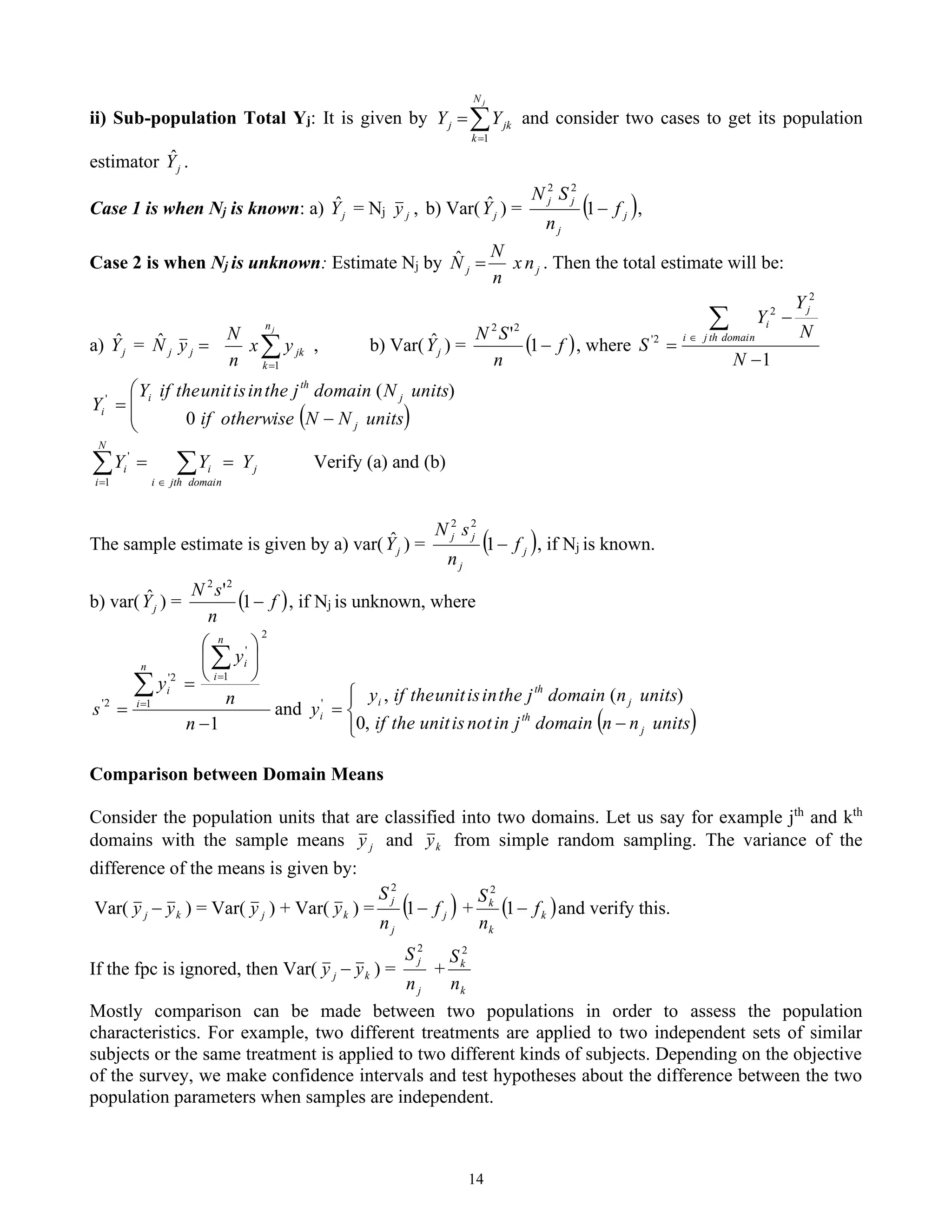 14
ii) Sub-population Total Yj: It is given by 
=
=
j
N
k
jk
j Y
Y
1
and consider two cases to get its population
estimator j
Ŷ .
Case 1 is when Nj is known: a) j
Ŷ = Nj j
y , b) Var( j
Ŷ ) = ( )
j
j
j
j
f
n
S
N
−
1
2
2
,
Case 2 is when Nj is unknown: Estimate Nj by j
j n
x
n
N
N =
ˆ . Then the total estimate will be:
a) j
Ŷ = =
j
j y
N̂ 
=
j
n
k
jk
y
x
n
N
1
, b) Var( j
Ŷ ) = ( )
f
n
S
N
−
1
'2
2
, where
1
2
2
2
'
−
−
=


N
N
Y
Y
S
domain
th
j
i
j
i
( )




−
=
units
N
N
otherwise
if
units
N
domain
j
the
in
is
unit
the
if
Y
Y
j
j
th
i
i
0
)
(
'

 
=
=
=
domain
jth
i
j
i
N
i
i Y
Y
Y
1
'
Verify (a) and (b)
The sample estimate is given by a) var( j
Ŷ ) = ( )
j
j
j
j
f
n
s
N
−
1
2
2
, if Nj is known.
b) var( j
Ŷ ) = ( )
f
n
s
N
−
1
'2
2
, if Nj is unknown, where
1
1
2
1
'
2
'
2
'
−






=
=


=
=
n
n
y
y
s
n
i
n
i
i
i
and
( )





−
=
units
n
n
domain
j
in
not
is
unit
the
if
units
n
domain
j
the
in
is
unit
the
if
y
y
j
th
j
th
i
i
,
0
)
(
,
'
Comparison between Domain Means
Consider the population units that are classified into two domains. Let us say for example jth
and kth
domains with the sample means j
y and k
y from simple random sampling. The variance of the
difference of the means is given by:
Var( j
y − k
y ) = Var( j
y ) + Var( k
y ) = ( )
j
j
j
f
n
S
−
1
2
+ ( )
k
k
k
f
n
S
−
1
2
and verify this.
If the fpc is ignored, then Var( j
y − k
y ) =
j
j
n
S 2
+
k
k
n
S 2
Mostly comparison can be made between two populations in order to assess the population
characteristics. For example, two different treatments are applied to two independent sets of similar
subjects or the same treatment is applied to two different kinds of subjects. Depending on the objective
of the survey, we make confidence intervals and test hypotheses about the difference between the two
population parameters when samples are independent.
 