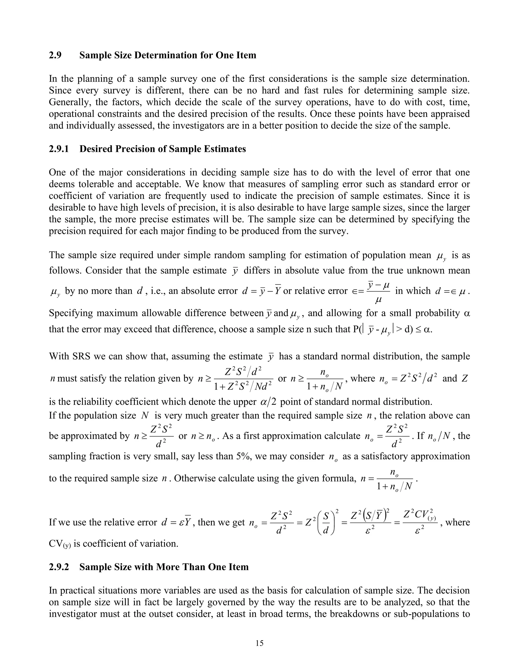 15
2.9 Sample Size Determination for One Item
In the planning of a sample survey one of the first considerations is the sample size determination.
Since every survey is different, there can be no hard and fast rules for determining sample size.
Generally, the factors, which decide the scale of the survey operations, have to do with cost, time,
operational constraints and the desired precision of the results. Once these points have been appraised
and individually assessed, the investigators are in a better position to decide the size of the sample.
2.9.1 Desired Precision of Sample Estimates
One of the major considerations in deciding sample size has to do with the level of error that one
deems tolerable and acceptable. We know that measures of sampling error such as standard error or
coefficient of variation are frequently used to indicate the precision of sample estimates. Since it is
desirable to have high levels of precision, it is also desirable to have large sample sizes, since the larger
the sample, the more precise estimates will be. The sample size can be determined by specifying the
precision required for each major finding to be produced from the survey.
The sample size required under simple random sampling for estimation of population mean y
 is as
follows. Consider that the sample estimate y differs in absolute value from the true unknown mean
y
 by no more than d , i.e., an absolute error Y
y
d −
= or relative error


−
=
y
in which 

=
d .
Specifying maximum allowable difference between y and y
 , and allowing for a small probability 
that the error may exceed that difference, choose a sample size n such that P( y - y
 > d)  .
With SRS we can show that, assuming the estimate y has a standard normal distribution, the sample
n must satisfy the relation given by 2
2
2
2
2
2
1 Nd
S
Z
d
S
Z
n
+
 or
N
n
n
n
o
o
+

1
, where 2
2
2
d
S
Z
no = and Z
is the reliability coefficient which denote the upper 2
 point of standard normal distribution.
If the population size N is very much greater than the required sample size n , the relation above can
be approximated by 2
2
2
d
S
Z
n  or o
n
n  . As a first approximation calculate 2
2
2
d
S
Z
no = . If N
no , the
sampling fraction is very small, say less than 5%, we may consider o
n as a satisfactory approximation
to the required sample size n . Otherwise calculate using the given formula,
N
n
n
n
o
o
+
=
1
.
If we use the relative error Y
d 
= , then we get
2
2
2
2
2






=
=
d
S
Z
d
S
Z
no
( )
2
2
)
(
2
2
2
2


y
CV
Z
Y
S
Z
=
= , where
CV(y) is coefficient of variation.
2.9.2 Sample Size with More Than One Item
In practical situations more variables are used as the basis for calculation of sample size. The decision
on sample size will in fact be largely governed by the way the results are to be analyzed, so that the
investigator must at the outset consider, at least in broad terms, the breakdowns or sub-populations to
 