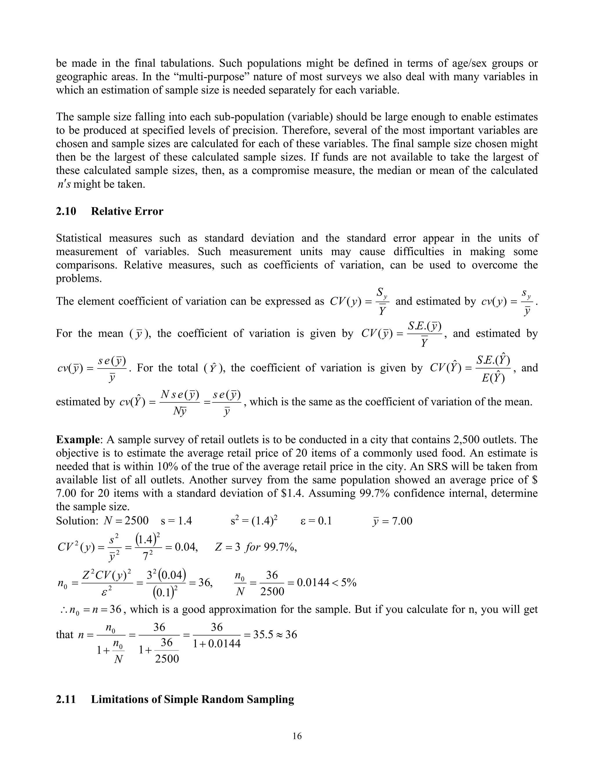 16
be made in the final tabulations. Such populations might be defined in terms of age/sex groups or
geographic areas. In the “multi-purpose” nature of most surveys we also deal with many variables in
which an estimation of sample size is needed separately for each variable.
The sample size falling into each sub-population (variable) should be large enough to enable estimates
to be produced at specified levels of precision. Therefore, several of the most important variables are
chosen and sample sizes are calculated for each of these variables. The final sample size chosen might
then be the largest of these calculated sample sizes. If funds are not available to take the largest of
these calculated sample sizes, then, as a compromise measure, the median or mean of the calculated
s
n might be taken.
2.10 Relative Error
Statistical measures such as standard deviation and the standard error appear in the units of
measurement of variables. Such measurement units may cause difficulties in making some
comparisons. Relative measures, such as coefficients of variation, can be used to overcome the
problems.
The element coefficient of variation can be expressed as
Y
S
y
CV
y
=
)
( and estimated by
y
s
y
cv
y
=
)
( .
For the mean ( y ), the coefficient of variation is given by
Y
y
E
S
y
CV
)
.(
.
)
( = , and estimated by
y
y
e
s
y
cv
)
(
)
( = . For the total (Y
ˆ ), the coefficient of variation is given by
)
ˆ
(
)
ˆ
.(
.
)
ˆ
(
Y
E
Y
E
S
Y
CV = , and
estimated by
y
y
e
s
y
N
y
e
s
N
Y
cv
)
(
)
(
)
ˆ
( =
= , which is the same as the coefficient of variation of the mean.
Example: A sample survey of retail outlets is to be conducted in a city that contains 2,500 outlets. The
objective is to estimate the average retail price of 20 items of a commonly used food. An estimate is
needed that is within 10% of the true of the average retail price in the city. An SRS will be taken from
available list of all outlets. Another survey from the same population showed an average price of $
7.00 for 20 items with a standard deviation of $1.4. Assuming 99.7% confidence internal, determine
the sample size.
Solution: 2500
=
N s = 1.4 s2
= (1.4)2
 = 0.1 00
.
7
=
y
( )
( )
( )
%
5
0144
.
0
2500
36
,
36
1
.
0
04
.
0
3
)
(
%,
7
.
99
3
,
04
.
0
7
4
.
1
)
(
0
2
2
2
2
2
0
2
2
2
2
2

=
=
=
=
=
=
=
=
=
N
n
y
CV
Z
n
for
Z
y
s
y
CV

36
0 =
=
 n
n , which is a good approximation for the sample. But if you calculate for n, you will get
that 36
5
.
35
0144
.
0
1
36
2500
36
1
36
1 0
0

=
+
=
+
=
+
=
N
n
n
n
2.11 Limitations of Simple Random Sampling
 
