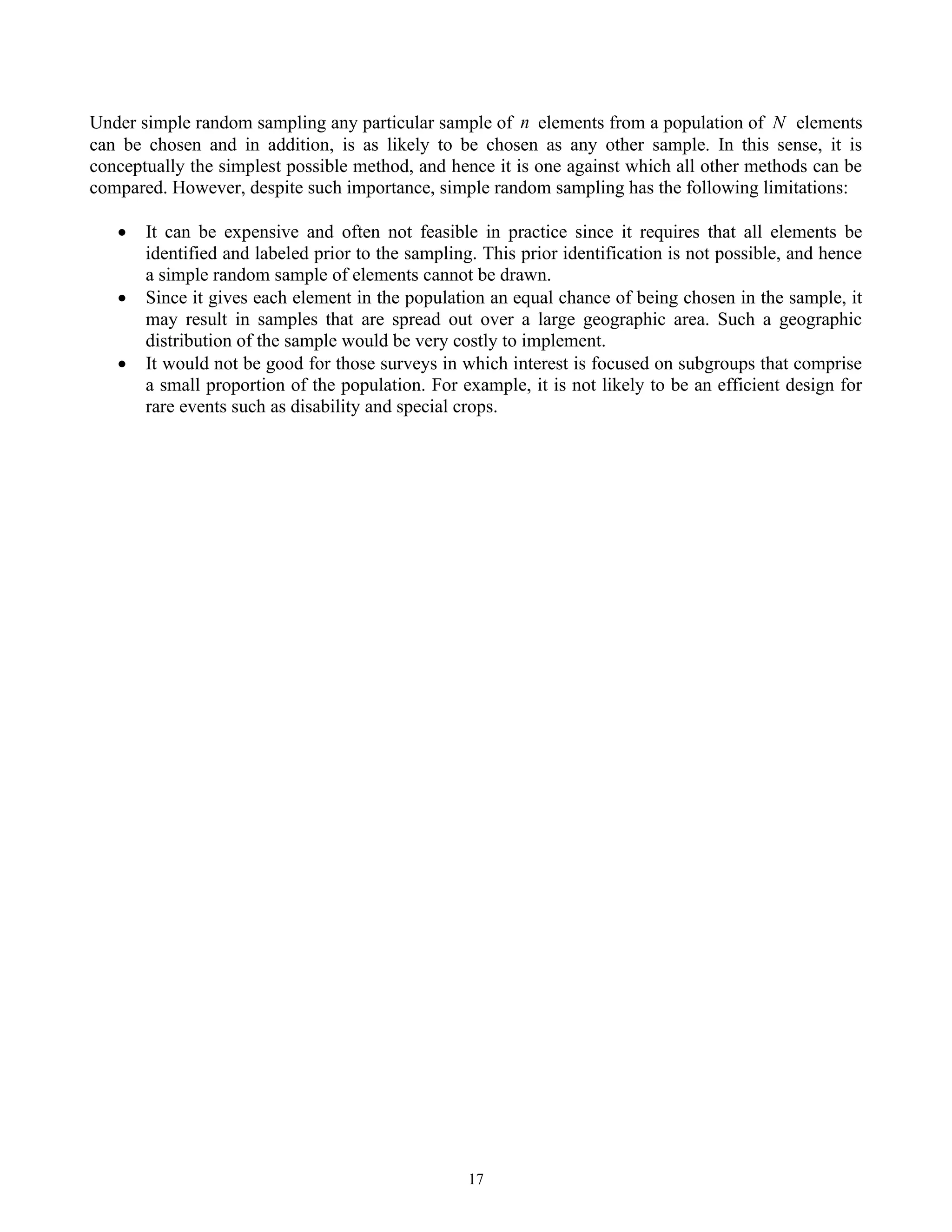 17
Under simple random sampling any particular sample of n elements from a population of N elements
can be chosen and in addition, is as likely to be chosen as any other sample. In this sense, it is
conceptually the simplest possible method, and hence it is one against which all other methods can be
compared. However, despite such importance, simple random sampling has the following limitations:
• It can be expensive and often not feasible in practice since it requires that all elements be
identified and labeled prior to the sampling. This prior identification is not possible, and hence
a simple random sample of elements cannot be drawn.
• Since it gives each element in the population an equal chance of being chosen in the sample, it
may result in samples that are spread out over a large geographic area. Such a geographic
distribution of the sample would be very costly to implement.
• It would not be good for those surveys in which interest is focused on subgroups that comprise
a small proportion of the population. For example, it is not likely to be an efficient design for
rare events such as disability and special crops.
 