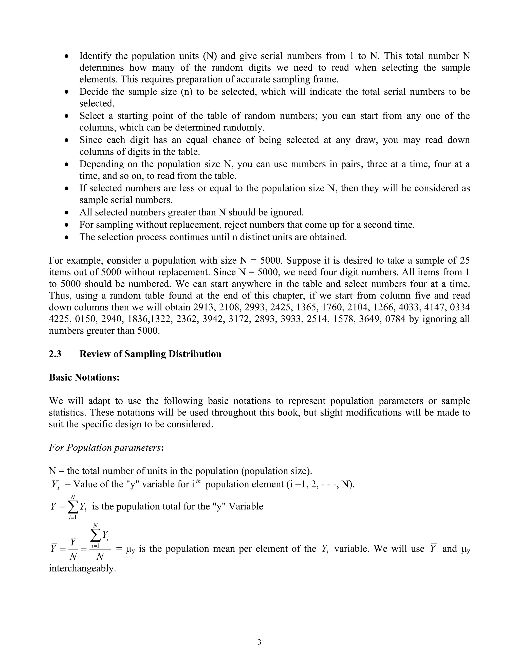 3
• Identify the population units (N) and give serial numbers from 1 to N. This total number N
determines how many of the random digits we need to read when selecting the sample
elements. This requires preparation of accurate sampling frame.
• Decide the sample size (n) to be selected, which will indicate the total serial numbers to be
selected.
• Select a starting point of the table of random numbers; you can start from any one of the
columns, which can be determined randomly.
• Since each digit has an equal chance of being selected at any draw, you may read down
columns of digits in the table.
• Depending on the population size N, you can use numbers in pairs, three at a time, four at a
time, and so on, to read from the table.
• If selected numbers are less or equal to the population size N, then they will be considered as
sample serial numbers.
• All selected numbers greater than N should be ignored.
• For sampling without replacement, reject numbers that come up for a second time.
• The selection process continues until n distinct units are obtained.
For example, consider a population with size N = 5000. Suppose it is desired to take a sample of 25
items out of 5000 without replacement. Since N = 5000, we need four digit numbers. All items from 1
to 5000 should be numbered. We can start anywhere in the table and select numbers four at a time.
Thus, using a random table found at the end of this chapter, if we start from column five and read
down columns then we will obtain 2913, 2108, 2993, 2425, 1365, 1760, 2104, 1266, 4033, 4147, 0334
4225, 0150, 2940, 1836,1322, 2362, 3942, 3172, 2893, 3933, 2514, 1578, 3649, 0784 by ignoring all
numbers greater than 5000.
2.3 Review of Sampling Distribution
Basic Notations:
We will adapt to use the following basic notations to represent population parameters or sample
statistics. These notations will be used throughout this book, but slight modifications will be made to
suit the specific design to be considered.
For Population parameters:
N = the total number of units in the population (population size).
i
Y = Value of the "y" variable for i th
population element (i =1, 2, - - -, N).

=
=
N
i
i
Y
Y
1
is the population total for the "y" Variable
N
Y
N
Y
Y
N
i
i

=
=
= 1
= y is the population mean per element of the i
Y variable. We will use Y and y
interchangeably.
 