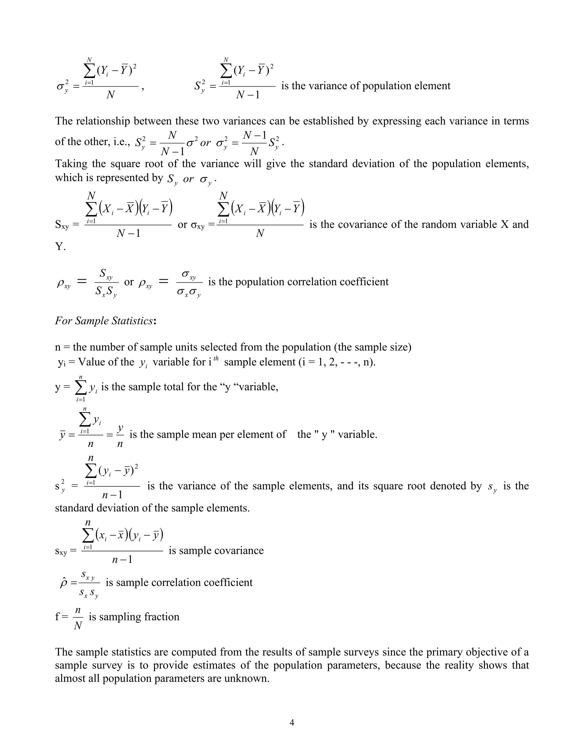 4
N
Y
Y
N
i
i
y

=
−
= 1
2
2
)
(
 ,
1
)
(
1
2
2
−
−
=

=
N
Y
Y
S
N
i
i
y is the variance of population element
The relationship between these two variances can be established by expressing each variance in terms
of the other, i.e., 2
2
2
2 1
1
y
y
y S
N
N
or
N
N
S
−
=
−
= 
 .
Taking the square root of the variance will give the standard deviation of the population elements,
which is represented by y
y or
S  .
Sxy =
( )( )
1
1
−
−
−

=
N
Y
Y
N
X
X i
i
i
or σxy =
( )( )
N
Y
Y
N
X
X i
i
i −
−

=1
is the covariance of the random variable X and
Y.
y
x
xy
xy
S
S
S
=
 or
y
x
xy
xy



 = is the population correlation coefficient
For Sample Statistics:
n = the number of sample units selected from the population (the sample size)
yi = Value of the i
y variable for i th
sample element (i = 1, 2, - - -, n).
y = 
=
n
i
i
y
1
is the sample total for the “y “variable,
n
y
n
y
y
n
i
i
=
=

=1
is the sample mean per element of the " y " variable.
s 2
y =
1
)
(
1
2
−
−

=
n
n
y
y
i
i
is the variance of the sample elements, and its square root denoted by y
s is the
standard deviation of the sample elements.
sxy =
( )( )
1
1
−
−
−

=
n
y
y
n
x
x i
i
i
is sample covariance
y
x
y
x
s
s
s
=
̂ is sample correlation coefficient
f =
N
n
is sampling fraction
The sample statistics are computed from the results of sample surveys since the primary objective of a
sample survey is to provide estimates of the population parameters, because the reality shows that
almost all population parameters are unknown.
 
