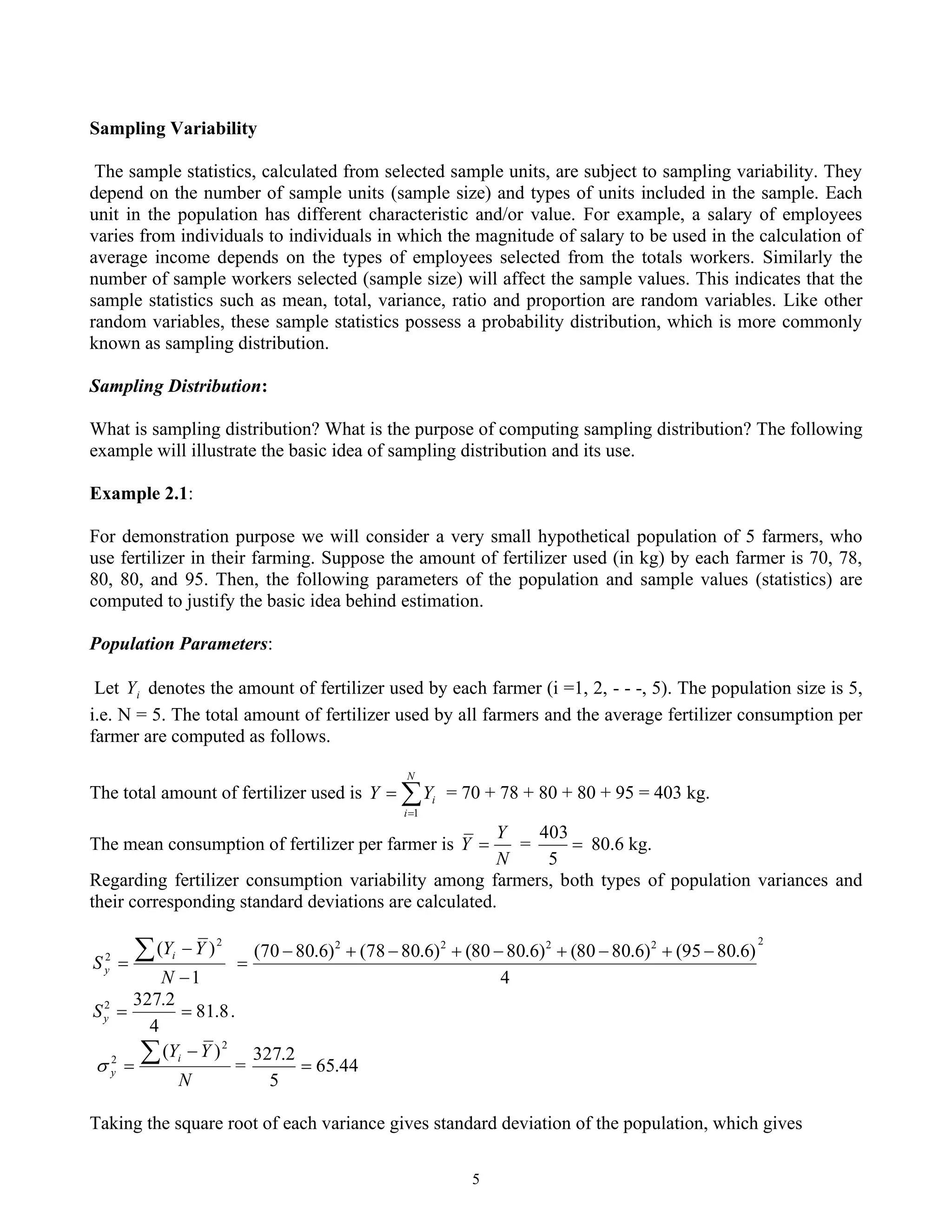 5
Sampling Variability
The sample statistics, calculated from selected sample units, are subject to sampling variability. They
depend on the number of sample units (sample size) and types of units included in the sample. Each
unit in the population has different characteristic and/or value. For example, a salary of employees
varies from individuals to individuals in which the magnitude of salary to be used in the calculation of
average income depends on the types of employees selected from the totals workers. Similarly the
number of sample workers selected (sample size) will affect the sample values. This indicates that the
sample statistics such as mean, total, variance, ratio and proportion are random variables. Like other
random variables, these sample statistics possess a probability distribution, which is more commonly
known as sampling distribution.
Sampling Distribution:
What is sampling distribution? What is the purpose of computing sampling distribution? The following
example will illustrate the basic idea of sampling distribution and its use.
Example 2.1:
For demonstration purpose we will consider a very small hypothetical population of 5 farmers, who
use fertilizer in their farming. Suppose the amount of fertilizer used (in kg) by each farmer is 70, 78,
80, 80, and 95. Then, the following parameters of the population and sample values (statistics) are
computed to justify the basic idea behind estimation.
Population Parameters:
Let i
Y denotes the amount of fertilizer used by each farmer (i =1, 2, - - -, 5). The population size is 5,
i.e. N = 5. The total amount of fertilizer used by all farmers and the average fertilizer consumption per
farmer are computed as follows.
The total amount of fertilizer used is 
=
=
N
i
i
Y
Y
1
= 70 + 78 + 80 + 80 + 95 = 403 kg.
The mean consumption of fertilizer per farmer is
N
Y
Y = = =
5
403
80.6 kg.
Regarding fertilizer consumption variability among farmers, both types of population variances and
their corresponding standard deviations are calculated.
1
)
( 2
2
−
−
=

N
Y
Y
S
i
y
2
2
2
2
2
4
)
6
.
80
95
(
)
6
.
80
80
(
)
6
.
80
80
(
)
6
.
80
78
(
)
6
.
80
70
( −
+
−
+
−
+
−
+
−
=
8
.
81
4
2
.
327
2
=
=
y
S .
N
Y
Yi
y
 −
=
2
2
)
(
 = 44
.
65
5
2
.
327
=
Taking the square root of each variance gives standard deviation of the population, which gives
 