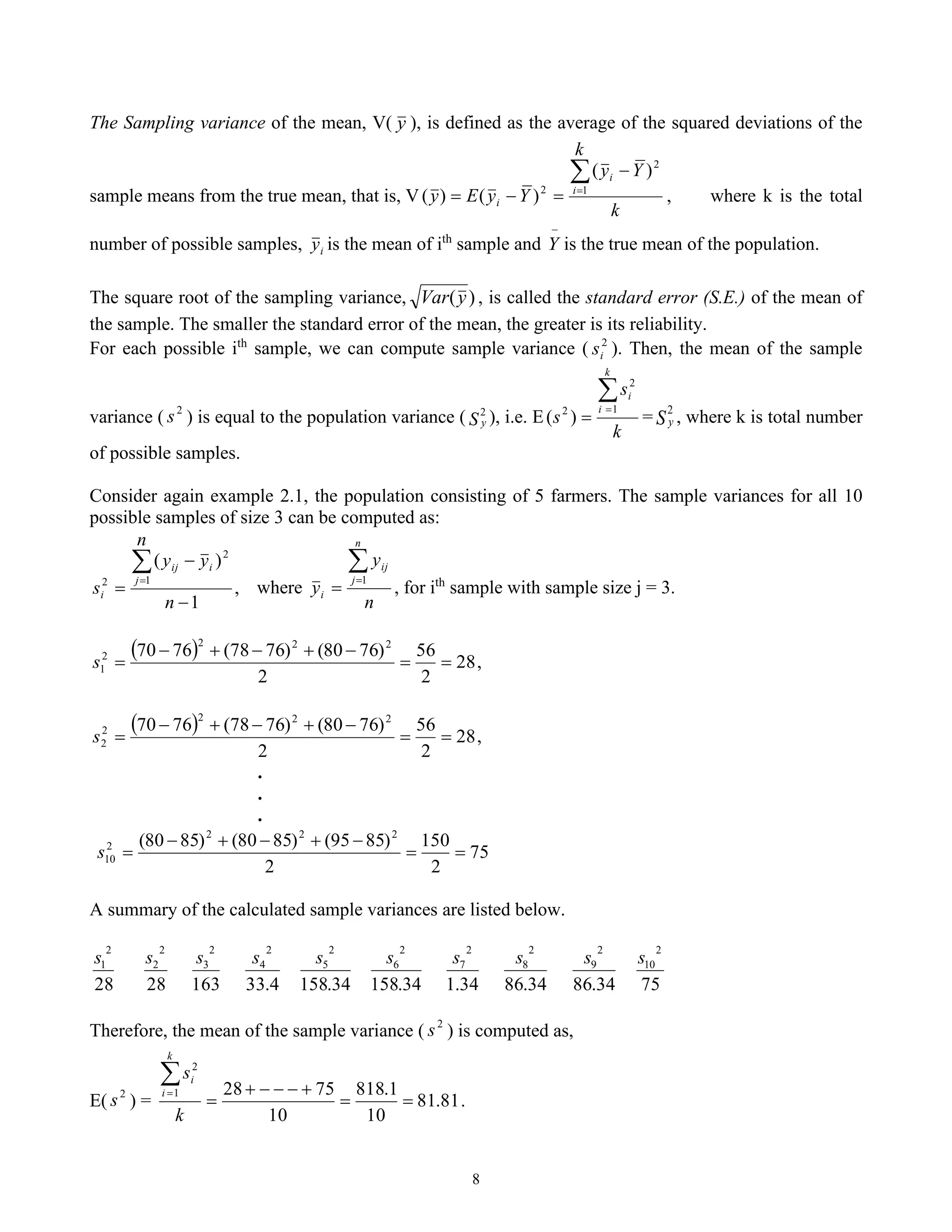8
The Sampling variance of the mean, V( y ), is defined as the average of the squared deviations of the
sample means from the true mean, that is, V
k
k
Y
y
Y
y
E
y i
i
i

=
−
=
−
= 1
2
2
)
(
)
(
)
( , where k is the total
number of possible samples, i
y is the mean of ith
sample and
−
Y is the true mean of the population.
The square root of the sampling variance, )
(y
Var , is called the standard error (S.E.) of the mean of
the sample. The smaller the standard error of the mean, the greater is its reliability.
For each possible ith
sample, we can compute sample variance ( 2
i
s ). Then, the mean of the sample
variance ( 2
s ) is equal to the population variance ( S y
2
), i.e. E
k
s
s
k
i
i

=
=
1
2
2
)
( = S y
2
, where k is total number
of possible samples.
Consider again example 2.1, the population consisting of 5 farmers. The sample variances for all 10
possible samples of size 3 can be computed as:
,
1
)
( 2
1
2
−
−
=

=
n
y
n
y
s
i
j
ij
i where
n
y
y
n
j
ij
i

=
=
1
, for ith
sample with sample size j = 3.
( ) 28
2
56
2
)
76
80
(
)
76
78
(
76
70 2
2
2
2
1 =
=
−
+
−
+
−
=
s ,
( ) 28
2
56
2
)
76
80
(
)
76
78
(
76
70 2
2
2
2
2 =
=
−
+
−
+
−
=
s ,
.
.
.
75
2
150
2
)
85
95
(
)
85
80
(
)
85
80
( 2
2
2
2
10 =
=
−
+
−
+
−
=
s
A summary of the calculated sample variances are listed below.
28
2
1
s
28
2
2
s
163
2
3
s
4
.
33
2
4
s
34
.
158
2
5
s
34
.
158
2
6
s
34
.
1
2
7
s
34
.
86
2
8
s
34
.
86
2
9
s
75
2
10
s
Therefore, the mean of the sample variance ( 2
s ) is computed as,
E( 2
s ) = 81
.
81
10
1
.
818
10
75
28
1
2
=
=
+
−
−
−
+
=

=
k
s
k
i
i
.
 