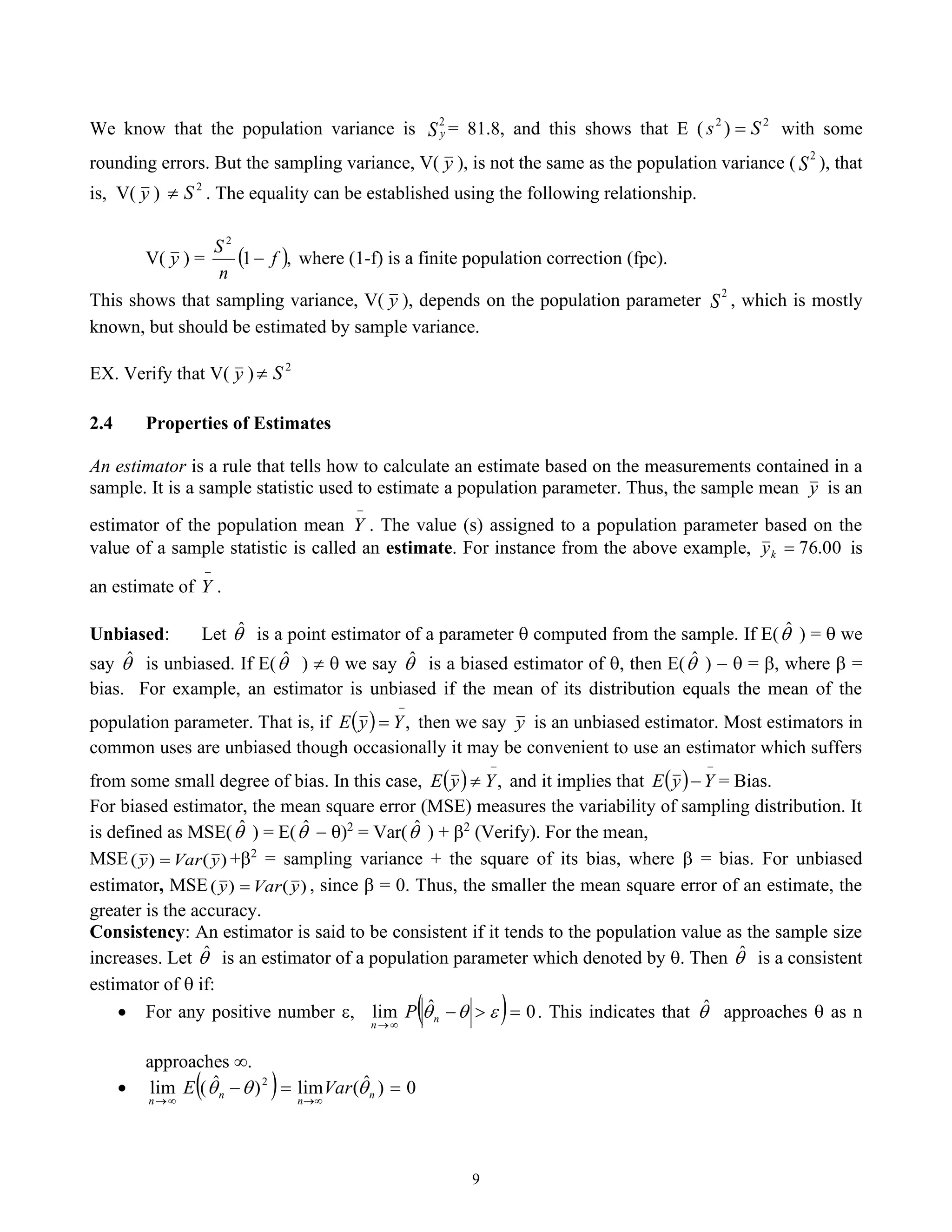 9
We know that the population variance is S y
2
= 81.8, and this shows that E ( 2
2
) S
s = with some
rounding errors. But the sampling variance, V( y ), is not the same as the population variance ( S
2
), that
is, V( y ) 2
S
 . The equality can be established using the following relationship.
V( y ) = ( ),
1
2
f
n
S
− where (1-f) is a finite population correction (fpc).
This shows that sampling variance, V( y ), depends on the population parameter S
2
, which is mostly
known, but should be estimated by sample variance.
EX. Verify that V( y ) 2
S

2.4 Properties of Estimates
An estimator is a rule that tells how to calculate an estimate based on the measurements contained in a
sample. It is a sample statistic used to estimate a population parameter. Thus, the sample mean y is an
estimator of the population mean
−
Y . The value (s) assigned to a population parameter based on the
value of a sample statistic is called an estimate. For instance from the above example, 00
.
76
=
k
y is
an estimate of
−
Y .
Unbiased: Let 
ˆ is a point estimator of a parameter  computed from the sample. If E(
ˆ ) =  we
say 
ˆ is unbiased. If E(
ˆ )   we say 
ˆ is a biased estimator of , then E(
ˆ ) −  = , where  =
bias. For example, an estimator is unbiased if the mean of its distribution equals the mean of the
population parameter. That is, if ( )
−
= ,
Y
y
E then we say y is an unbiased estimator. Most estimators in
common uses are unbiased though occasionally it may be convenient to use an estimator which suffers
from some small degree of bias. In this case, ( )
−
 ,
Y
y
E and it implies that ( )
−
−Y
y
E = Bias.
For biased estimator, the mean square error (MSE) measures the variability of sampling distribution. It
is defined as MSE(
ˆ ) = E(
ˆ − )2
= Var(
ˆ ) + 2
(Verify). For the mean,
MSE )
(
)
( y
Var
y = +2
= sampling variance + the square of its bias, where  = bias. For unbiased
estimator, MSE )
(
)
( y
Var
y = , since  = 0. Thus, the smaller the mean square error of an estimate, the
greater is the accuracy.
Consistency: An estimator is said to be consistent if it tends to the population value as the sample size
increases. Let 
ˆ is an estimator of a population parameter which denoted by . Then 
ˆ is a consistent
estimator of  if:
• For any positive number , ( ) 0
ˆ
lim =

−

→


n
n
P . This indicates that 
ˆ approaches  as n
approaches .
• ( ) 0
)
ˆ
(
lim
)
ˆ
(
lim 2
=
=
−

→

→
n
n
n
n
Var
E 


 