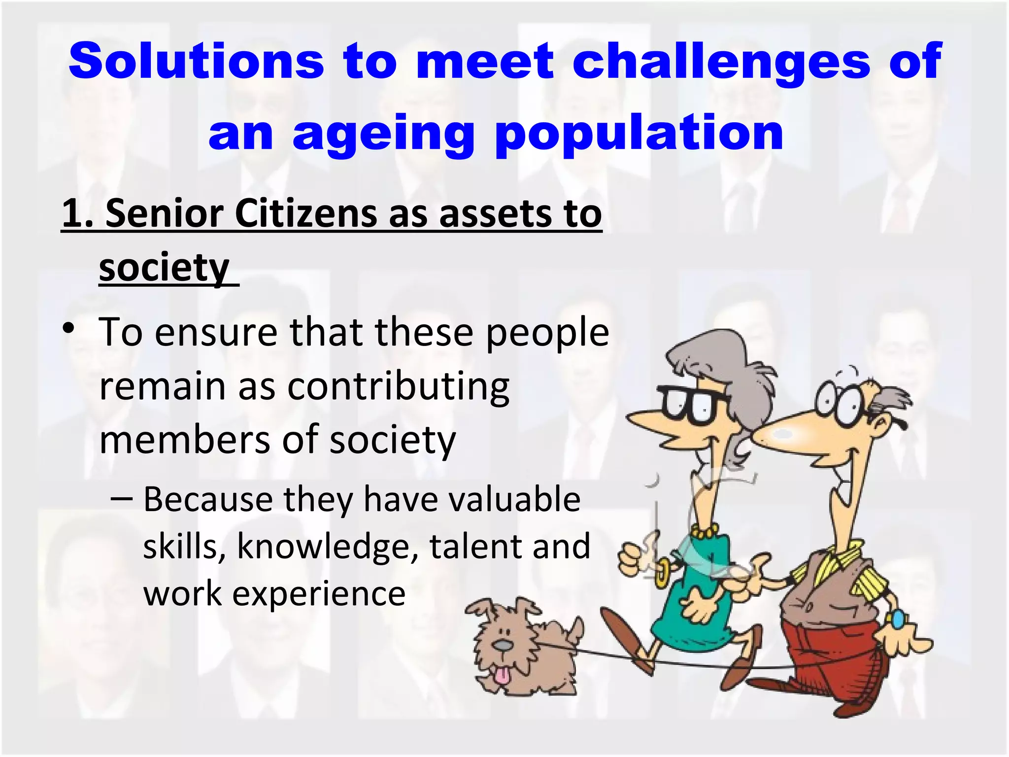 Solutions to meet challenges of an ageing population  1. Senior Citizens as assets to society  To ensure that these people remain as contributing members of society Because they have valuable skills, knowledge, talent and work experience  