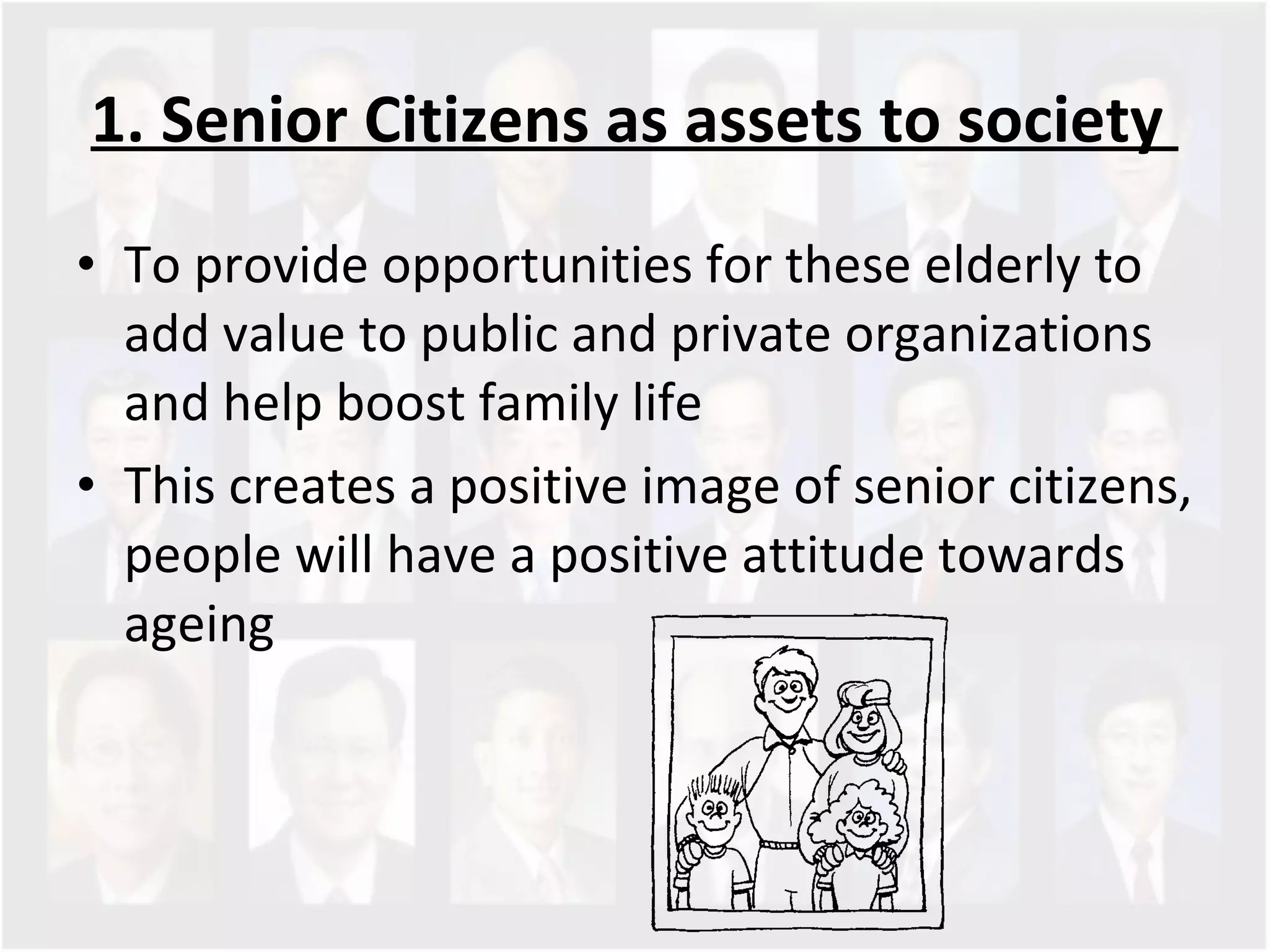 1. Senior Citizens as assets to society  To provide opportunities for these elderly to add value to public and private organizations and help boost family life This creates a positive image of senior citizens, people will have a positive attitude towards ageing 