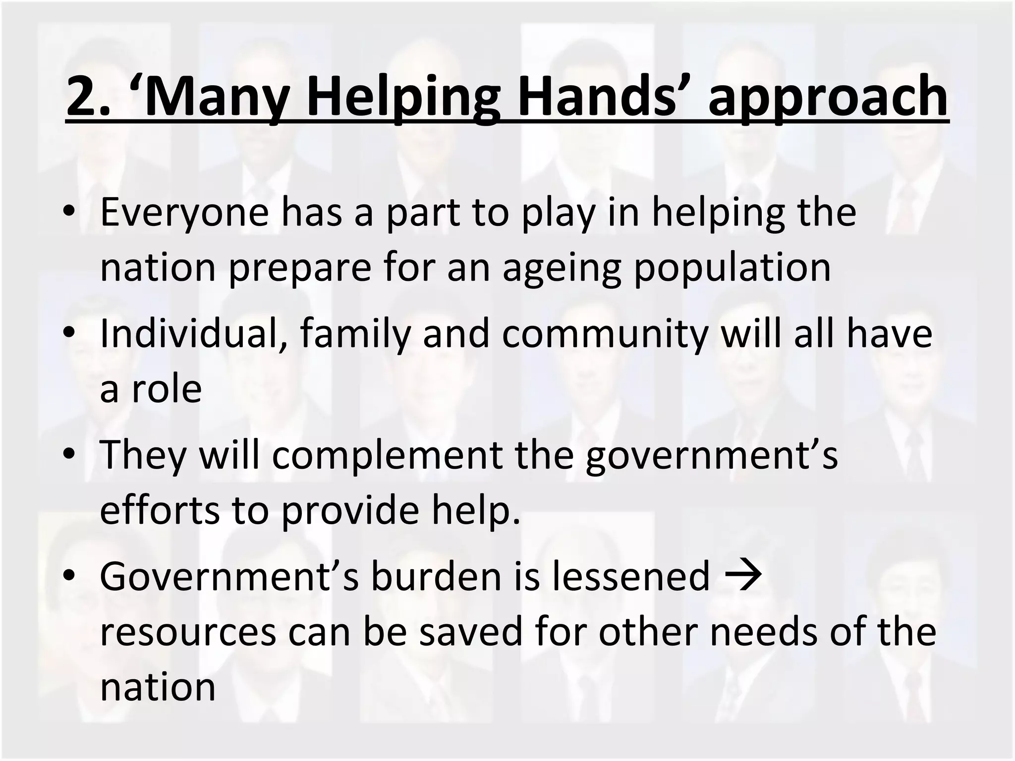2. ‘Many Helping Hands’ approach Everyone has a part to play in helping the nation prepare for an ageing population Individual, family and community will all have a role They will complement the government’s efforts to provide help.  Government’s burden is lessened    resources can be saved for other needs of the nation 