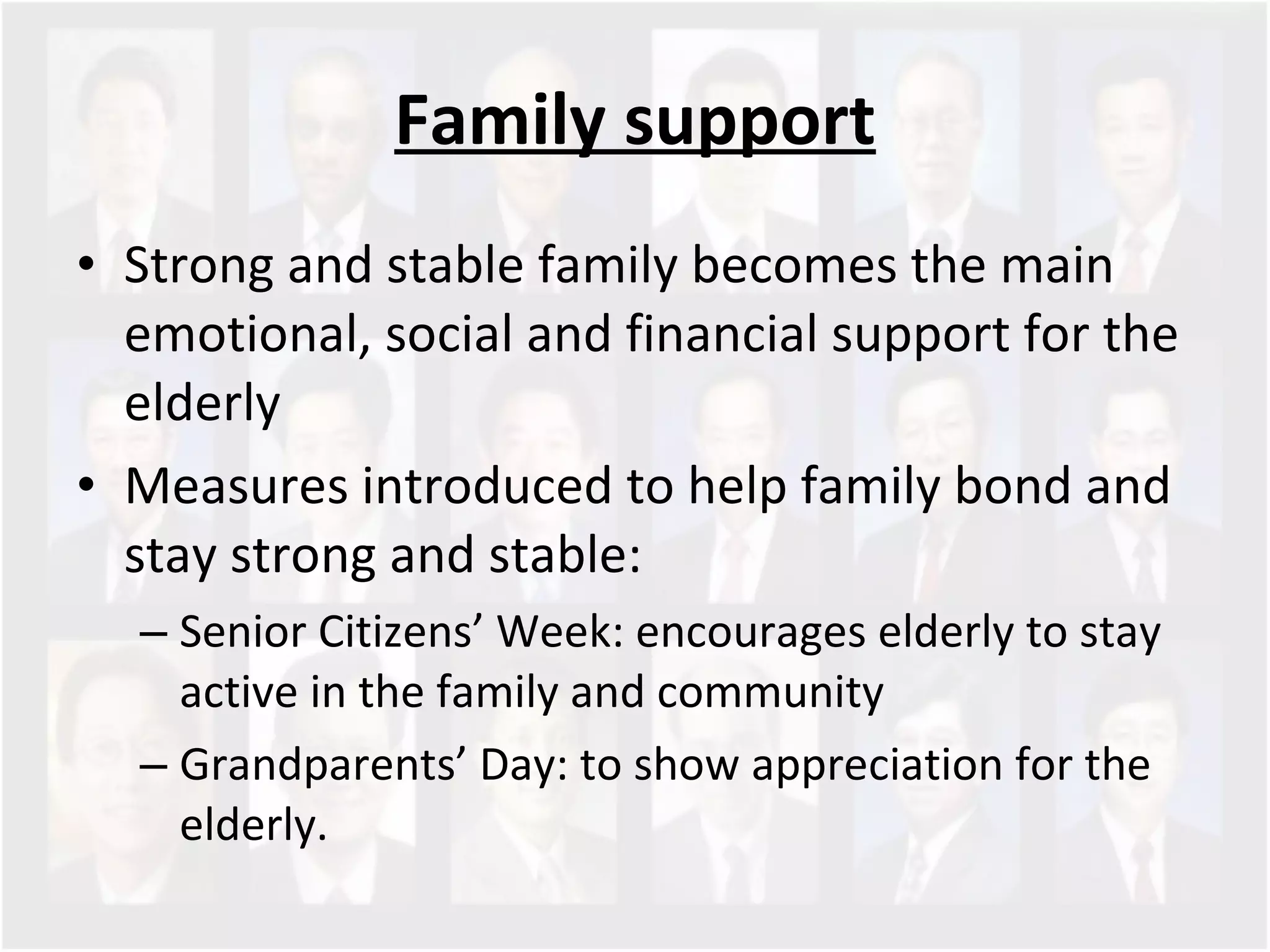 Family support Strong and stable family becomes the main emotional, social and financial support for the elderly Measures introduced to help family bond and stay strong and stable: Senior Citizens’ Week: encourages elderly to stay active in the family and community  Grandparents’ Day: to show appreciation for the elderly.  