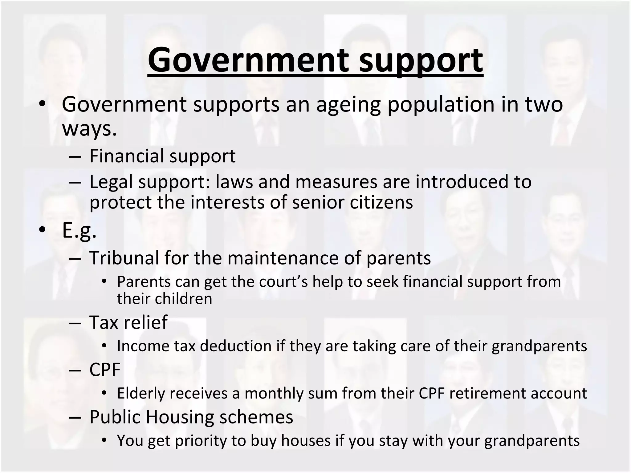Government support Government supports an ageing population in two ways.  Financial support Legal support: laws and measures are introduced to protect the interests of senior citizens E.g. Tribunal for the maintenance of parents Parents can get the court’s help to seek financial support from their children Tax relief Income tax deduction if they are taking care of their grandparents  CPF Elderly receives a monthly sum from their CPF retirement account Public Housing schemes  You get priority to buy houses if you stay with your grandparents  