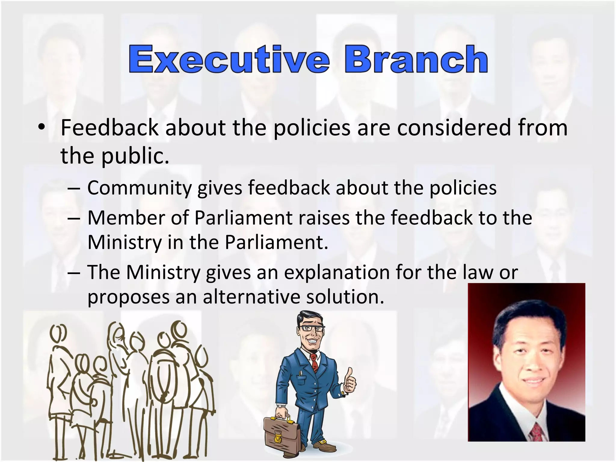 Feedback about the policies are considered from the public. Community gives feedback about the policies Member of Parliament raises the feedback to the Ministry in the Parliament.  The Ministry gives an explanation for the law or proposes an alternative solution.  