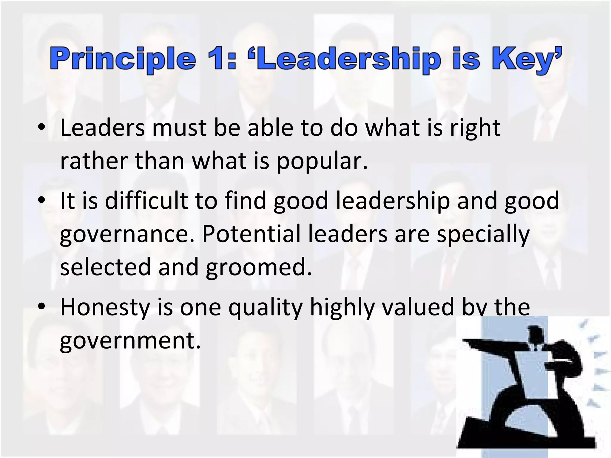 Leaders must be able to do what is right rather than what is popular. It is difficult to find good leadership and good governance. Potential leaders are specially selected and groomed.  Honesty is one quality highly valued by the government.  