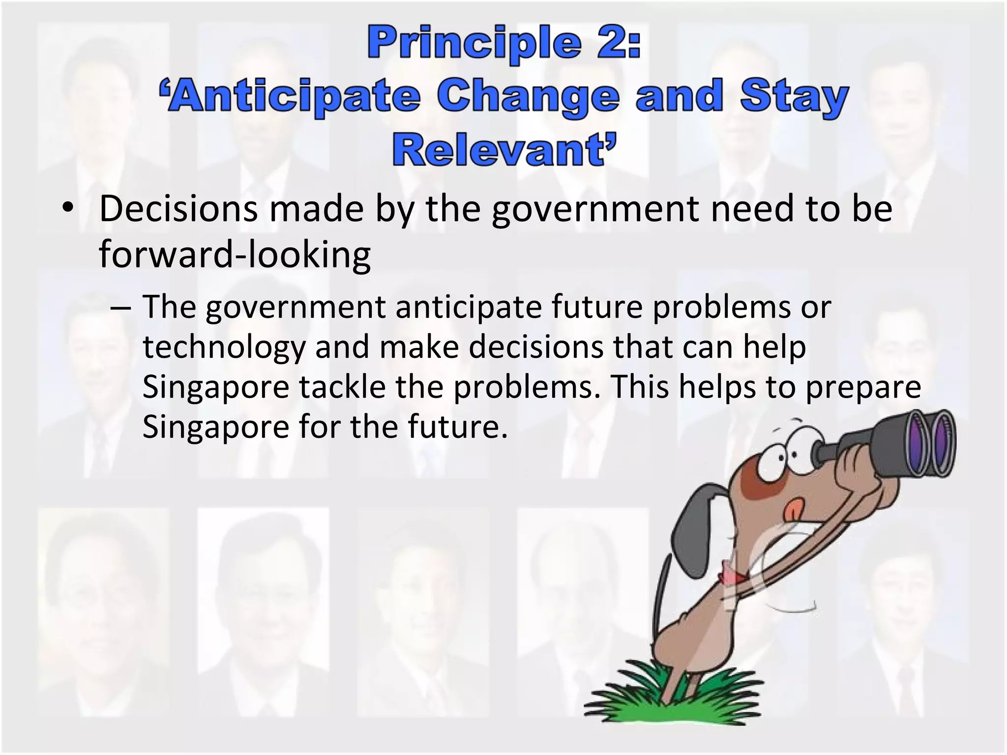Decisions made by the government need to be forward-looking The government anticipate future problems or technology and make decisions that can help Singapore tackle the problems. This helps to prepare Singapore for the future.  