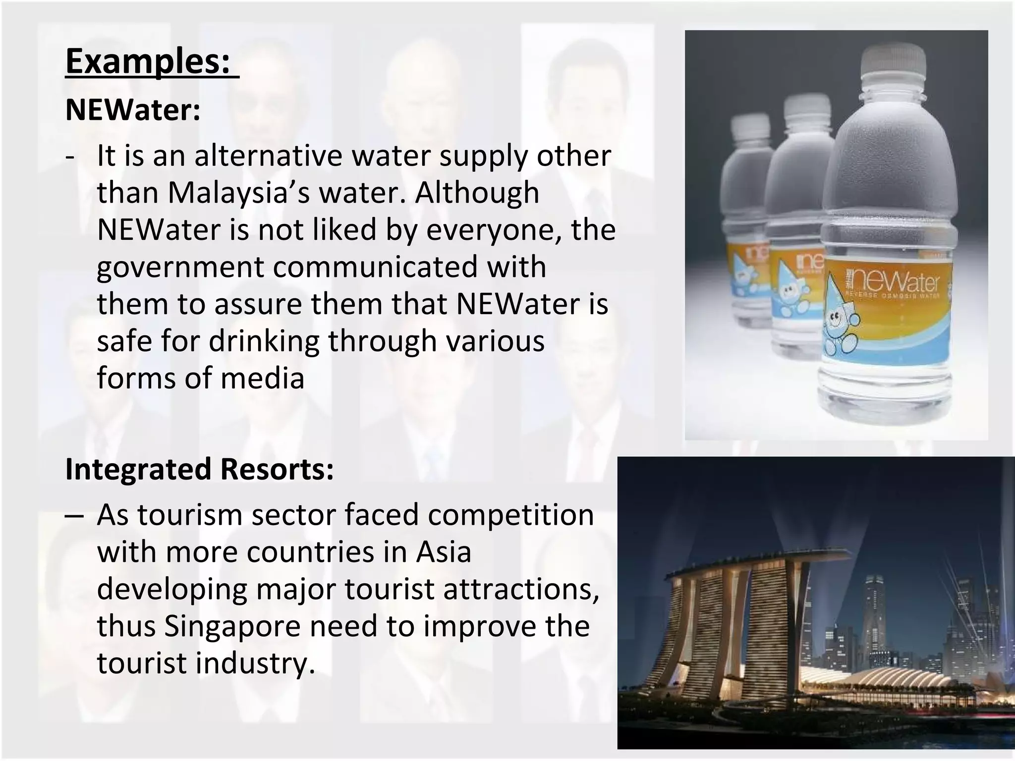 Examples:  NEWater: It is an alternative water supply other than Malaysia’s water. Although NEWater is not liked by everyone, the government communicated with them to assure them that NEWater is safe for drinking through various forms of media  Integrated Resorts: As tourism sector faced competition with more countries in Asia developing major tourist attractions, thus Singapore need to improve the tourist industry.  