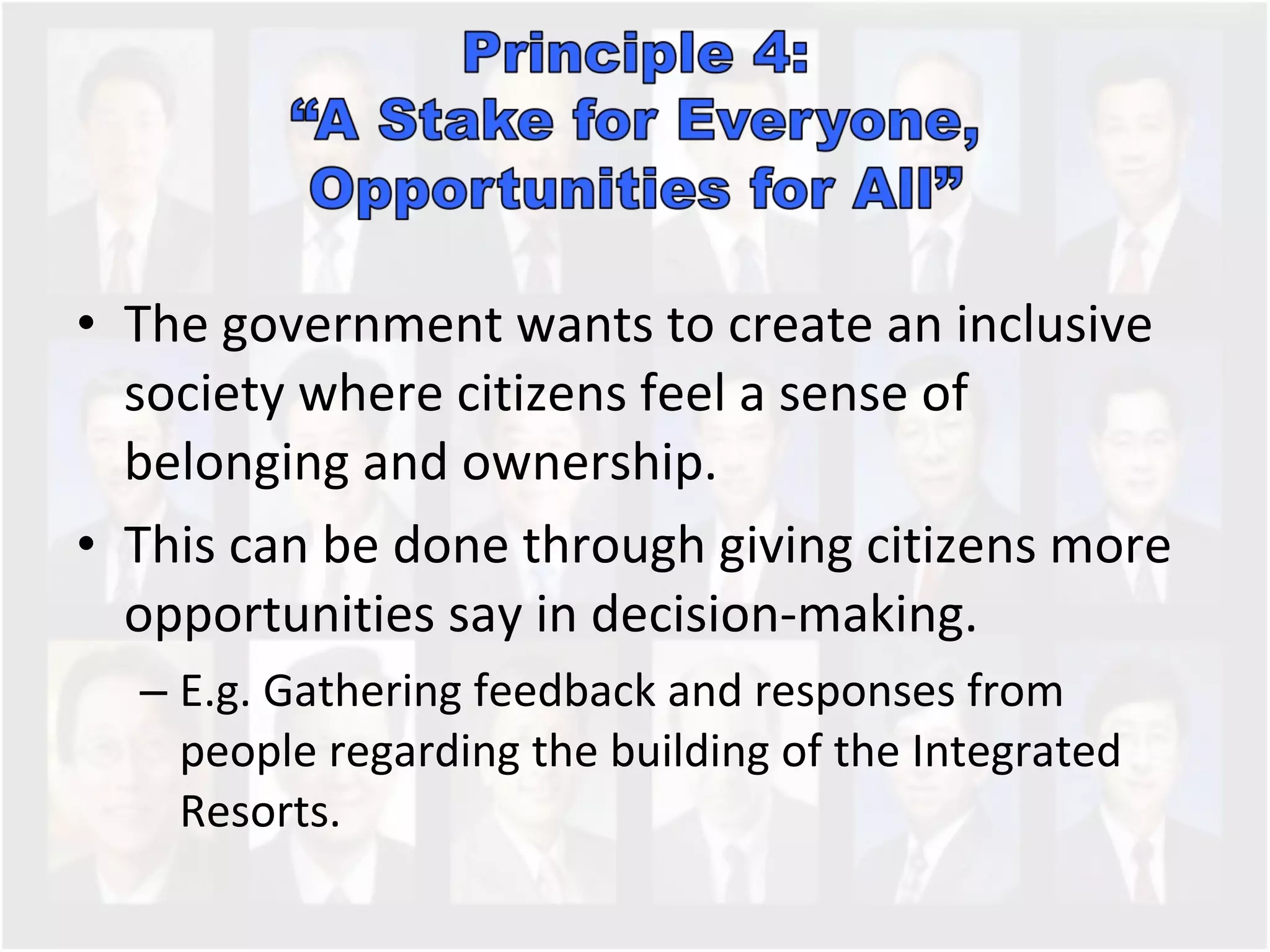 The government wants to create an inclusive society where citizens feel a sense of belonging and ownership. This can be done through giving citizens more opportunities say in decision-making. E.g. Gathering feedback and responses from people regarding the building of the Integrated Resorts.  