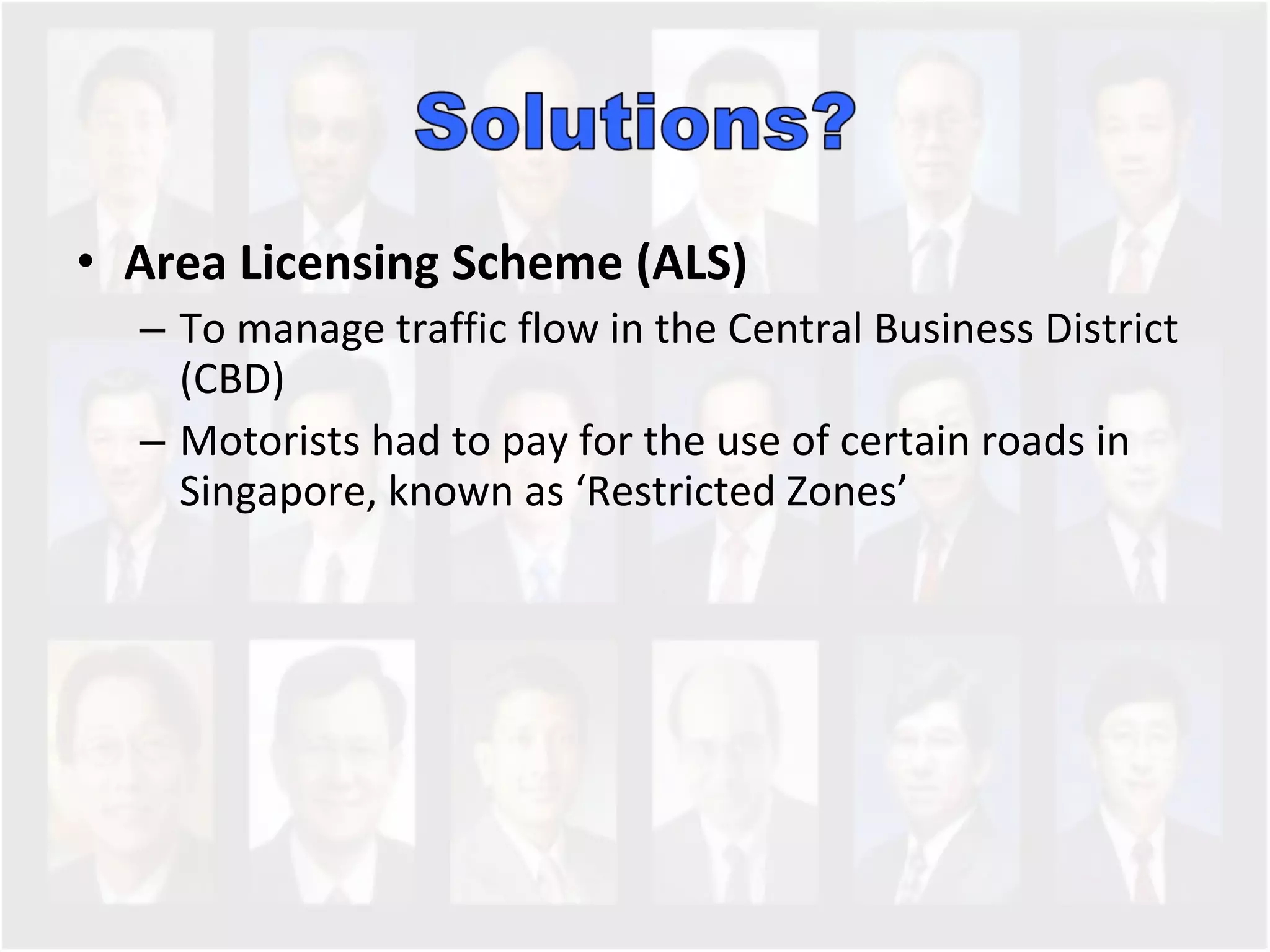 Area Licensing Scheme (ALS) To manage traffic flow in the Central Business District (CBD) Motorists had to pay for the use of certain roads in Singapore, known as ‘Restricted Zones’  