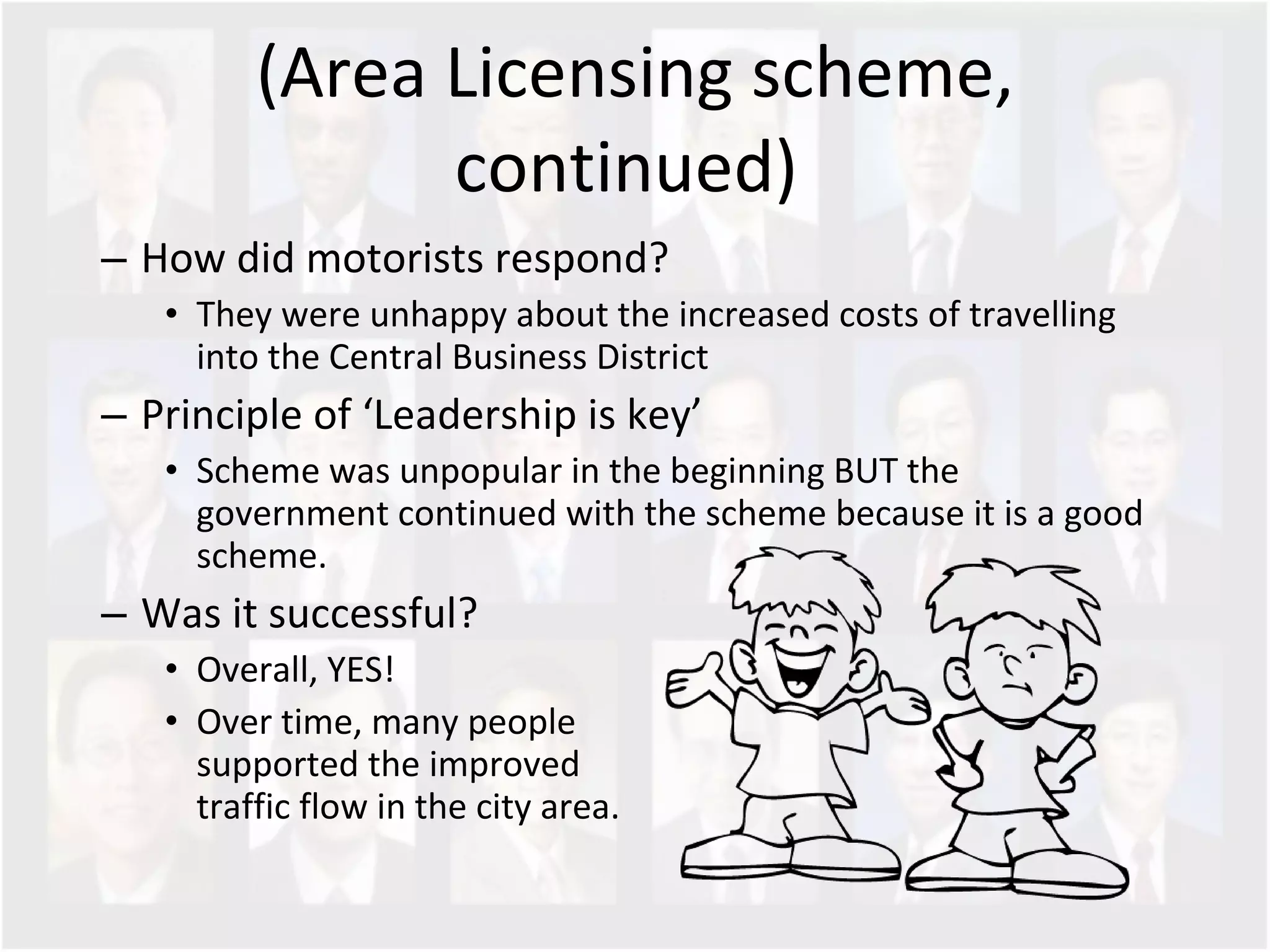 (Area Licensing scheme, continued)  How did motorists respond? They were unhappy about the increased costs of travelling into the Central Business District Principle of ‘Leadership is key’ Scheme was unpopular in the beginning BUT the government continued with the scheme because it is a good scheme.  Was it successful? Overall, YES!  Over time, many people  supported the improved  traffic flow in the city area.  