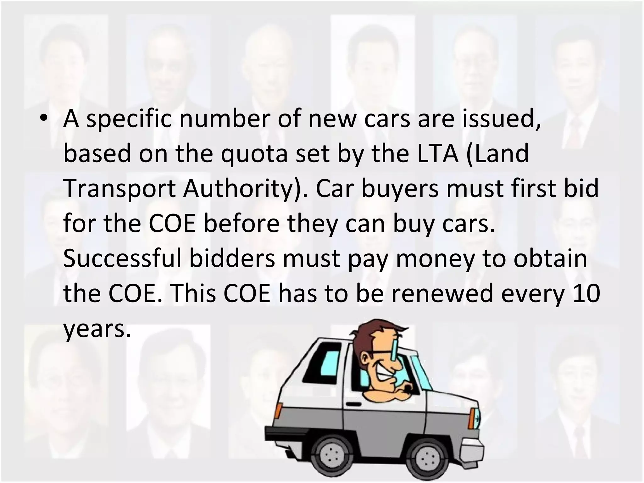 A specific number of new cars are issued, based on the quota set by the LTA (Land Transport Authority). Car buyers must first bid for the COE before they can buy cars. Successful bidders must pay money to obtain the COE. This COE has to be renewed every 10 years.  
