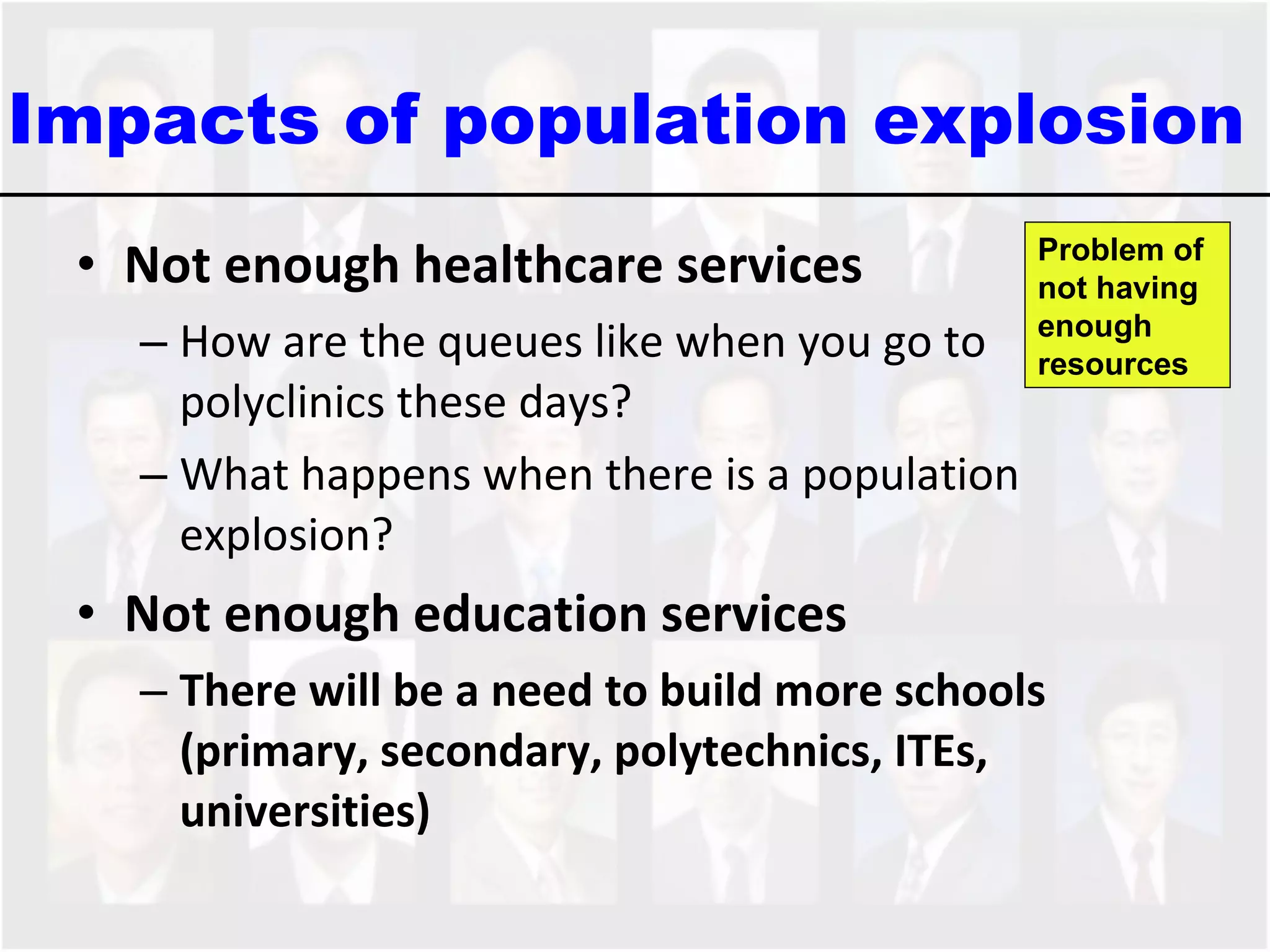 Not enough healthcare services How are the queues like when you go to polyclinics these days? What happens when there is a population explosion?  Not enough education services There will be a need to build more schools (primary, secondary, polytechnics, ITEs, universities)  Impacts of population explosion  Problem of not having  enough resources 