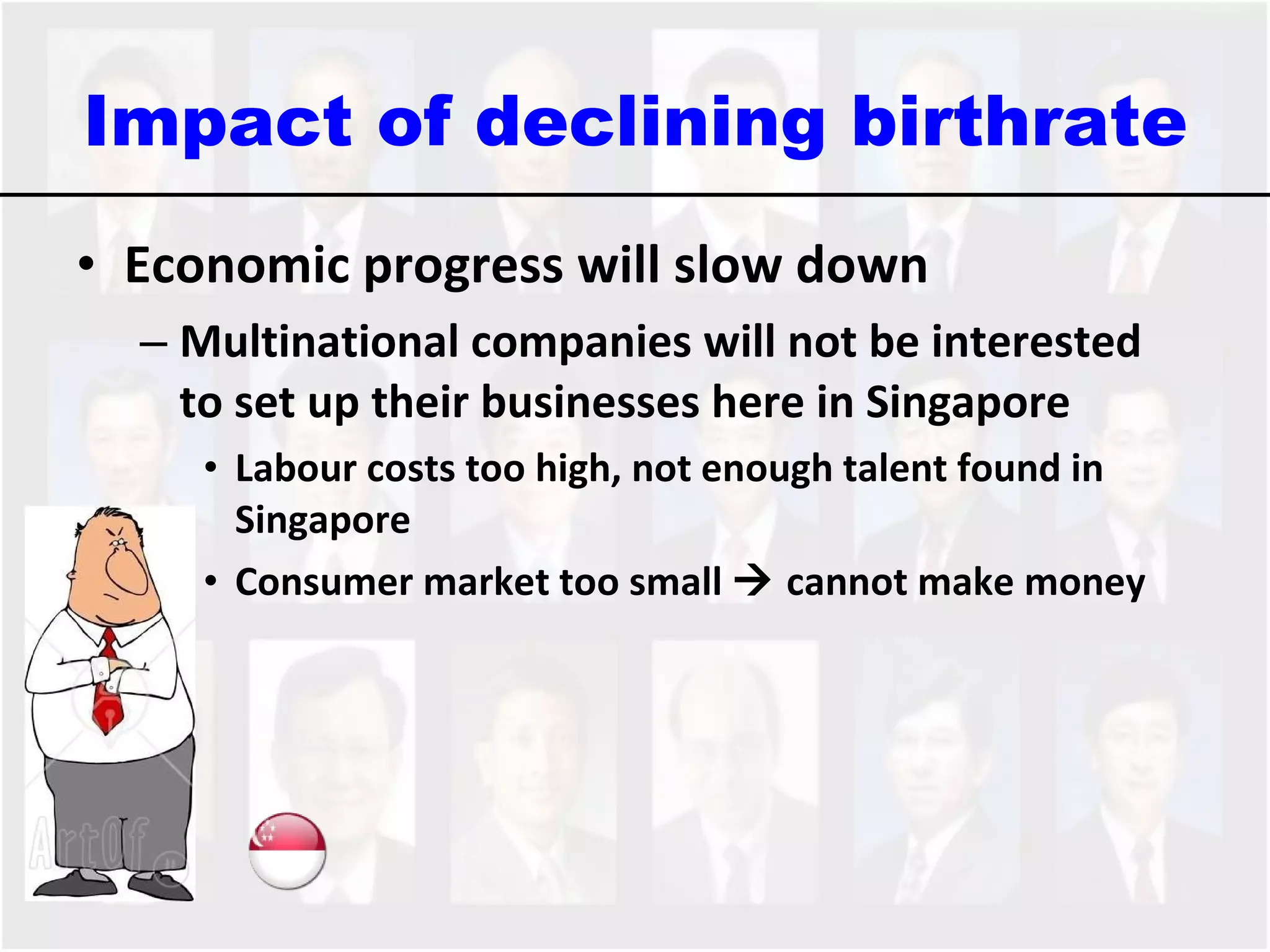 Impact of declining birthrate Economic progress will slow down Multinational companies will not be interested to set up their businesses here in Singapore Labour costs too high, not enough talent found in Singapore Consumer market too small    cannot make money 
