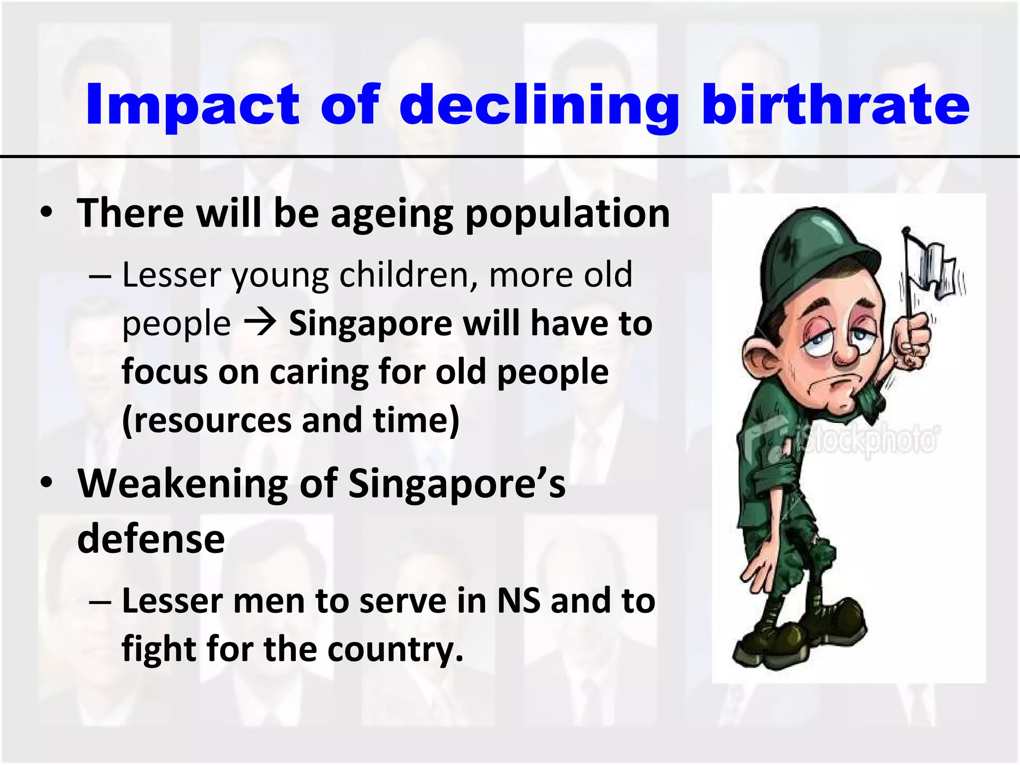 There will be ageing population   Lesser young children, more old people     Singapore will have to focus on caring for old people (resources and time) Weakening of Singapore’s defense Lesser men to serve in NS and to fight for the country.  Impact of declining birthrate 