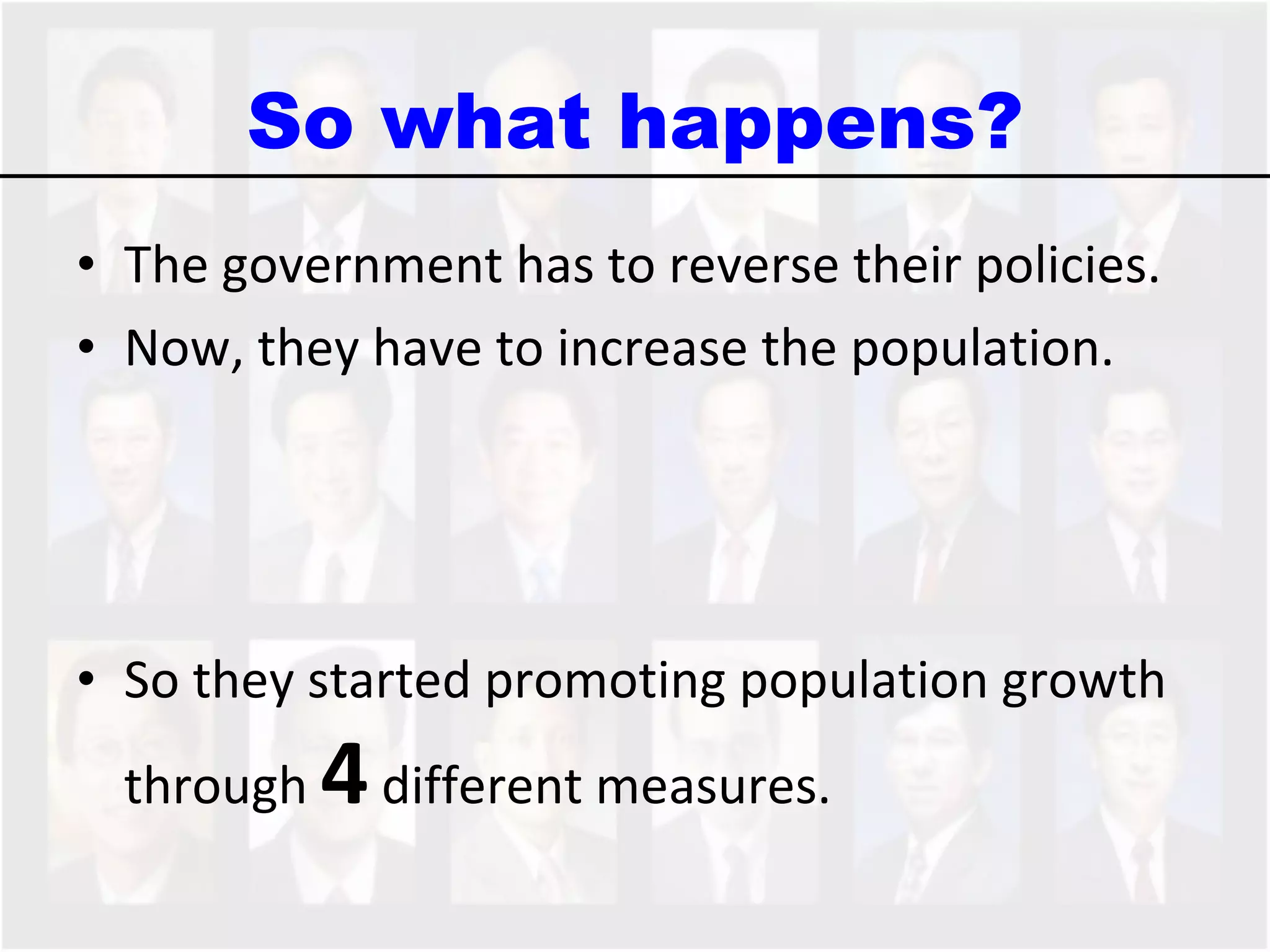 So what happens? The government has to reverse their policies.  Now, they have to increase the population.  So they started promoting population growth through  4  different measures.  