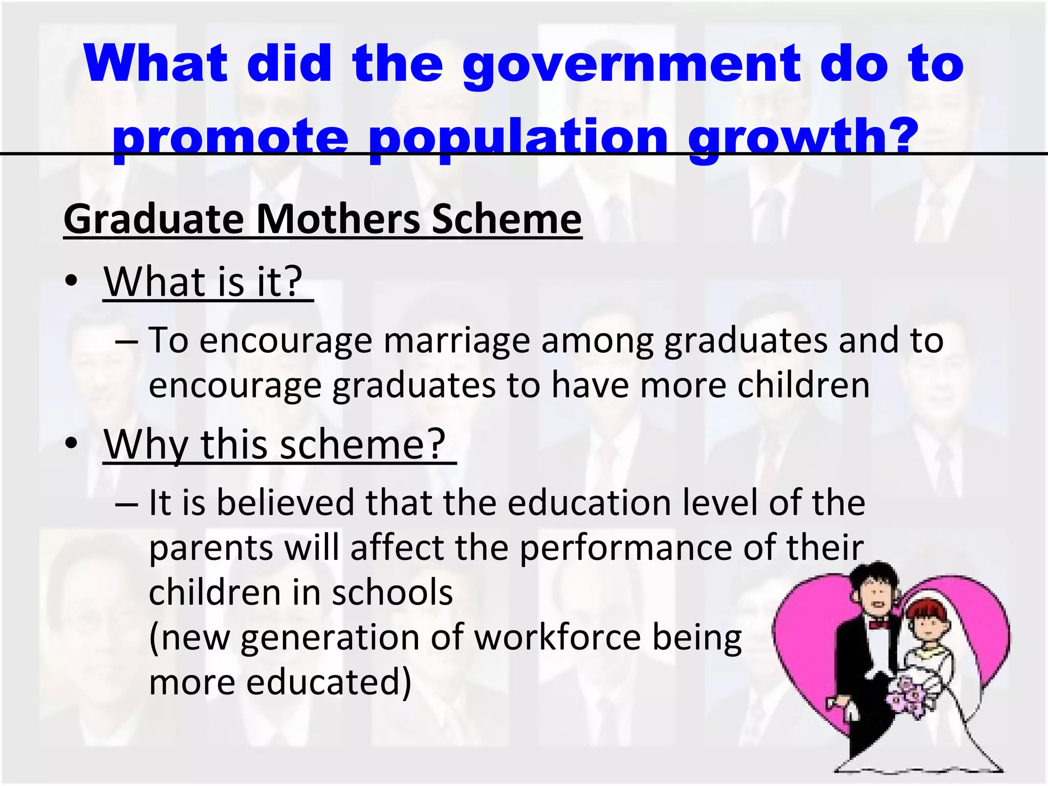 What did the government do to promote population growth?  Graduate Mothers Scheme What is it?  To encourage marriage among graduates and to encourage graduates to have more children  Why this scheme?  It is believed that the education level of the parents will affect the performance of their children in schools  (new generation of workforce being  more educated) 
