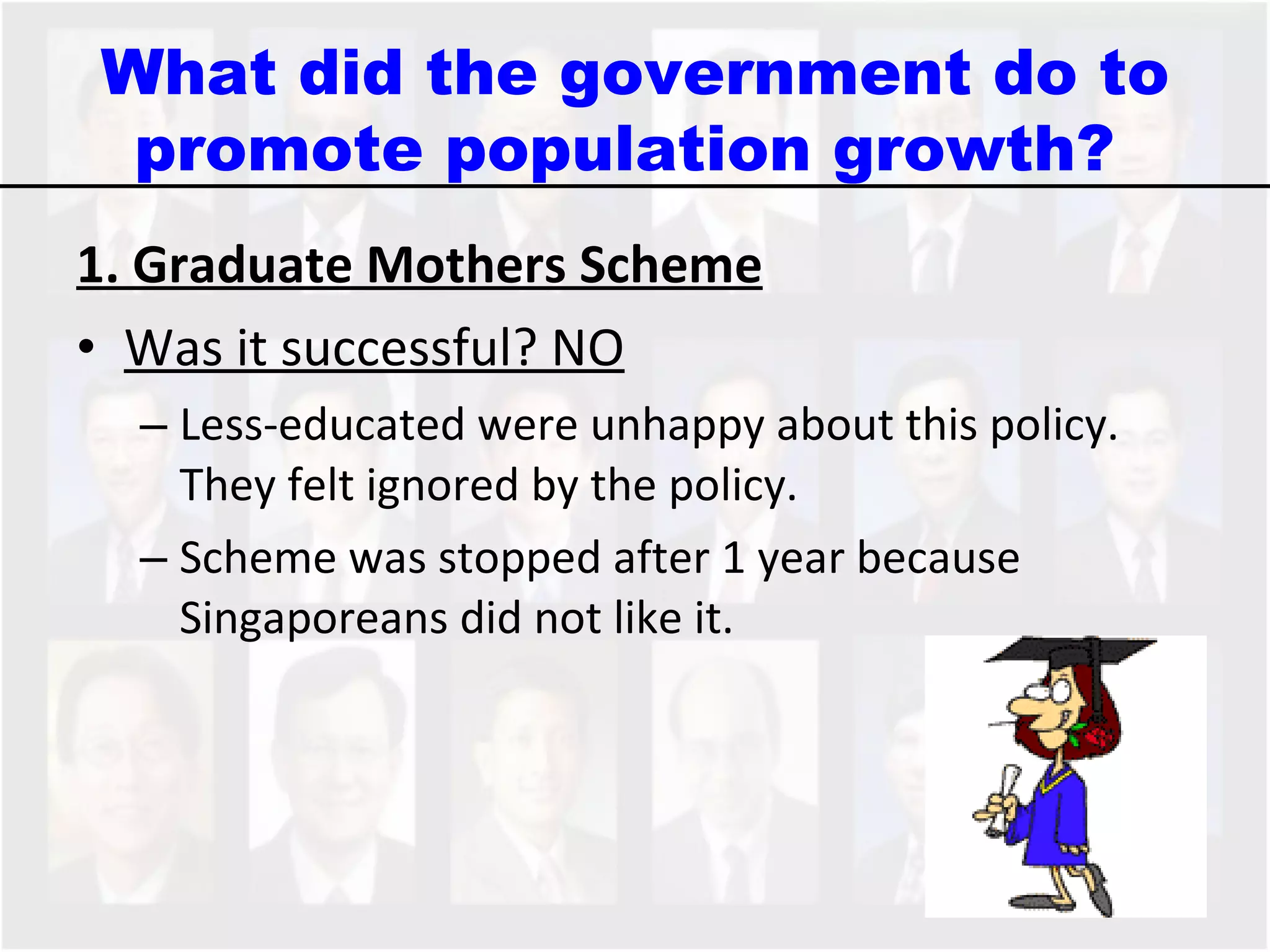 1. Graduate Mothers Scheme Was it successful? NO Less-educated were unhappy about this policy. They felt ignored by the policy.  Scheme was stopped after 1 year because Singaporeans did not like it. What did the government do to promote population growth?  