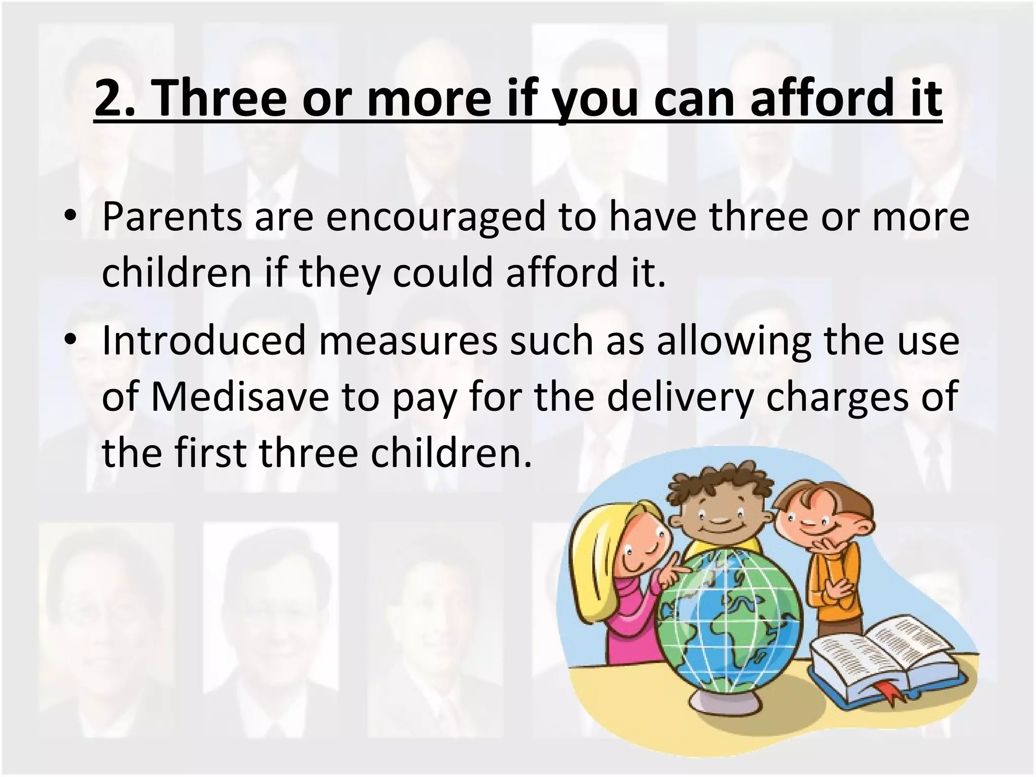 2. Three or more if you can afford it Parents are encouraged to have three or more children if they could afford it.  Introduced measures such as allowing the use of Medisave to pay for the delivery charges of the first three children.  