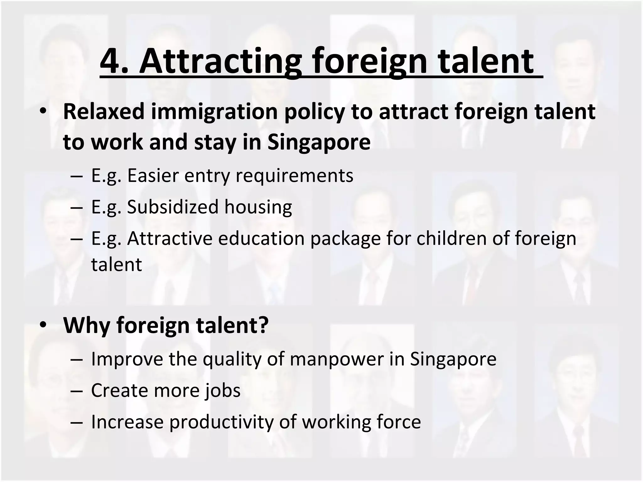 4. Attracting foreign talent  Relaxed immigration policy to attract foreign talent to work and stay in Singapore   E.g. Easier entry requirements E.g. Subsidized housing E.g. Attractive education package for children of foreign talent  Why foreign talent? Improve the quality of manpower in Singapore Create more jobs Increase productivity of working force  