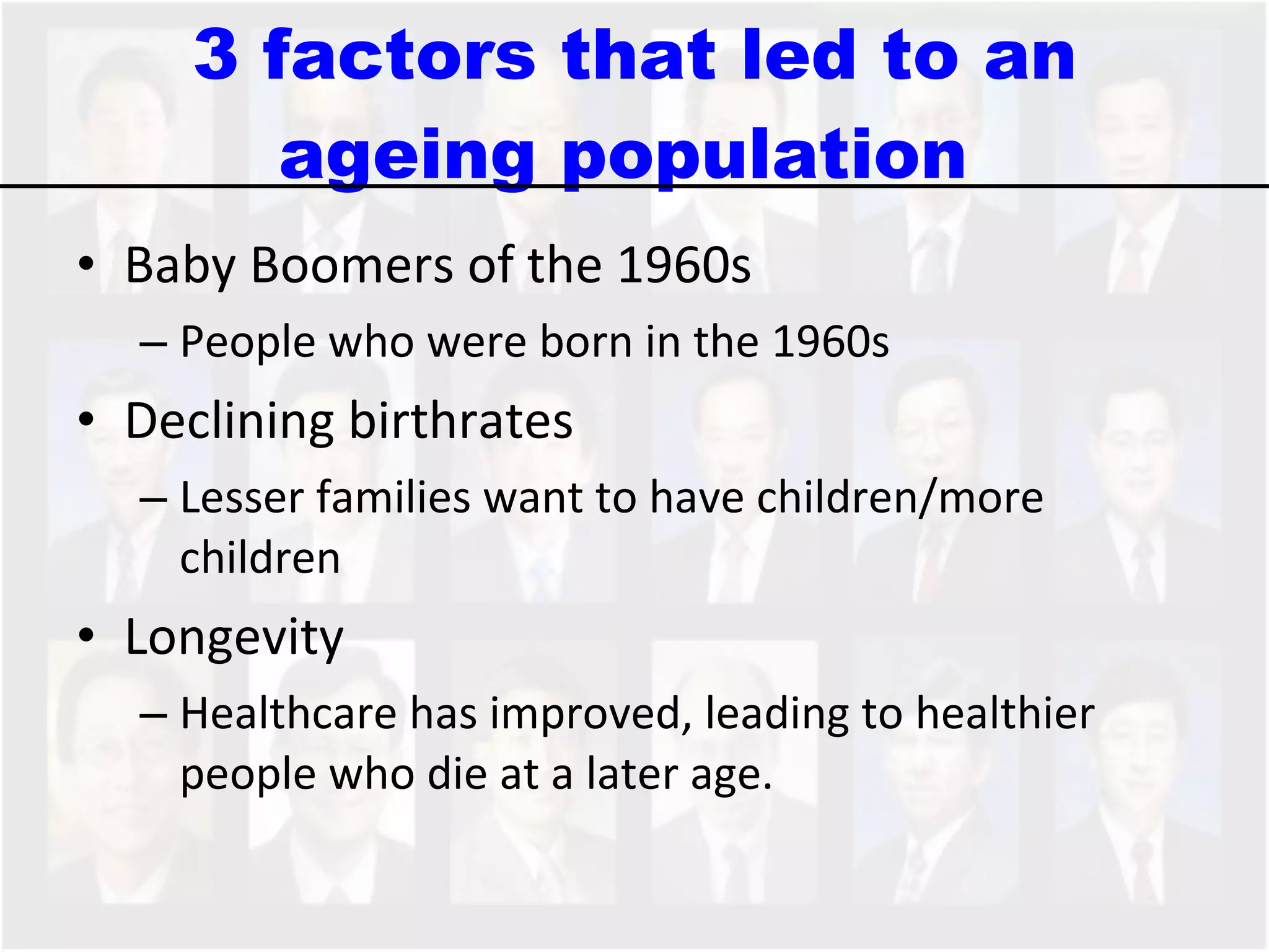 3 factors that led to an ageing population  Baby Boomers of the 1960s People who were born in the 1960s  Declining birthrates Lesser families want to have children/more children Longevity Healthcare has improved, leading to healthier people who die at a later age.  
