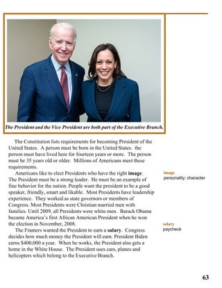 The Constitution lists requirements for becoming President of the
United States. A person must be born in the United States. the
person must have lived here for fourteen years or more. The person
must be 35 years old or older. Millions of Americans meet these
requirements.
Americans like to elect Presidents who have the right image.
The President must be a strong leader. He must be an example of
fine behavior for the nation. People want the president to be a good
speaker, friendly, smart and likable. Most Presidents have leadership
experience. They worked as state governors or members of
Congress. Most Presidents were Christian married men with
families. Until 2009, all Presidents were white men. Barack Obama
became America’s first African American President when he won
the election in November, 2008.
The Framers wanted the President to earn a salary. Congress
decides how much money the President will earn. President Biden
earns $400,000 a year. When he works, the President also gets a
home in the White House. The President uses cars, planes and
helicopters which belong to the Executive Branch.
55
The President and the Vice President are both part of the Executive Branch.
image
personality; character
63
salary
paycheck
 