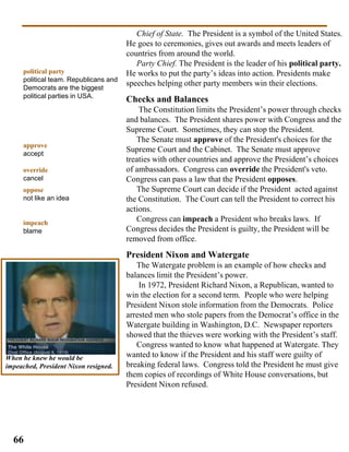 Chief of State. The President is a symbol of the United States.
He goes to ceremonies, gives out awards and meets leaders of
countries from around the world.
Party Chief. The President is the leader of his political party.
He works to put the party’s ideas into action. Presidents make
speeches helping other party members win their elections.
Checks and Balances
The Constitution limits the President’s power through checks
and balances. The President shares power with Congress and the
Supreme Court. Sometimes, they can stop the President.
The Senate must approve of the President's choices for the
Supreme Court and the Cabinet. The Senate must approve
treaties with other countries and approve the President’s choices
of ambassadors. Congress can override the President's veto.
Congress can pass a law that the President opposes.
The Supreme Court can decide if the President acted against
the Constitution. The Court can tell the President to correct his
actions.
Congress can impeach a President who breaks laws. If
Congress decides the President is guilty, the President will be
removed from office.
President Nixon and Watergate
The Watergate problem is an example of how checks and
balances limit the President’s power.
In 1972, President Richard Nixon, a Republican, wanted to
win the election for a second term. People who were helping
President Nixon stole information from the Democrats. Police
arrested men who stole papers from the Democrat’s office in the
Watergate building in Washington, D.C. Newspaper reporters
showed that the thieves were working with the President’s staff.
Congress wanted to know what happened at Watergate. They
wanted to know if the President and his staff were guilty of
breaking federal laws. Congress told the President he must give
them copies of recordings of White House conversations, but
President Nixon refused.
political party
political team. Republicans and
Democrats are the biggest
political parties in USA.
approve
accept
override
cancel
oppose
not like an idea
impeach
blame
58
66
When he knew he would be
impeached, President Nixon resigned.
 