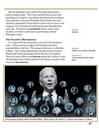 A large group of people advise President Biden. Biden chooses his advisers. Congress must approve of them.
pardon
excuse
bureaus
offices, or groups of people
bureacracy
many groups doing many
jobs
But the Supreme Court said the President did not have
power to hide crimes. The Court ordered Nixon to give the
recordings to Congress. Lawmakers listened to the recordings.
They said there was proof President Nixon broke laws and
should be impeached. Nixon did not want to be in a trial, so he
resigned. Vice President Gerald Ford became President that
same day. President Ford pardoned Nixon. Later, many
members of Nixon’s staff went to jail because of their
Watergate crimes.
The Executive Bureaucracy
It is impossible for one person to do all of the President’s
work. Fifteen advisors support the President and share
responsibilities with him. This group of advisors is called the
Cabinet. The Cabinet departments are part of the Executive
Branch and check that people follow the laws of Congress.
There are many officers and bureaus doing the Cabinet’s work.
The President, the Cabinet and all of the bureaus are part of the
Executive bureaucracy.
67
 