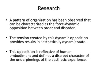Research A pattern of organization has been observed that can be characterized as the force-dynamic opposition between order and disorder. The tension created by this dynamic opposition provides results in aesthetically dynamic state. This opposition is reflective of human embodiment and defines a discreet character of the underpinnings of the aesthetic experience.  