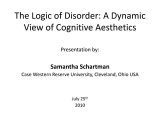 The Logic of Disorder: A Dynamic View of Cognitive Aesthetics Presentation by: Samantha Schartman Case Western Reserve University, Cleveland, Ohio USA July 25th 2010 