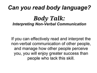Can you read body language?
             Body Talk:
 Interpreting Non-Verbal Communication


 If you can effectively read and interpret the
 non-verbal communication of other people,
   and manage how other people perceive
   you, you will enjoy greater success than
          people who lack this skill.
 